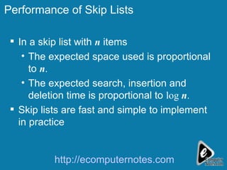 Performance of Skip Lists In a skip list with  n  items  The expected space used is proportional to  n . The expected search, insertion and deletion time is proportional to  log  n . Skip lists are fast and simple to implement in practice http://ecomputernotes.com 