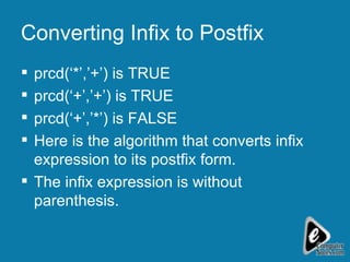 Converting Infix to Postfix prcd(‘*’,’+’) is TRUE prcd(‘+’,’+’) is TRUE prcd(‘+’,’*’) is FALSE  Here is the algorithm that converts infix expression to its postfix form. The infix expression is without parenthesis. 
