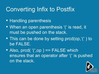 Converting Infix to Postfix Handling parenthesis When an open parenthesis ‘(‘ is read, it must be pushed on the stack. This can be done by setting prcd(op,‘(‘ ) to be FALSE.  Also, prcd( ‘(‘,op ) == FALSE which ensures that an operator after ‘(‘ is pushed on the stack. 