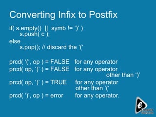 Converting Infix to Postfix if( s.empty()  ||  symb != ‘)’ )  s.push( c ); else s.pop(); // discard the ‘(‘  prcd( ‘(‘, op ) = FALSE  for any operator prcd( op, ‘)’ ) = FALSE  for any operator    other than ‘)’ prcd( op, ‘)’ ) = TRUE  for any operator    other than ‘(‘ prcd( ‘)’, op ) = error  for any operator. 