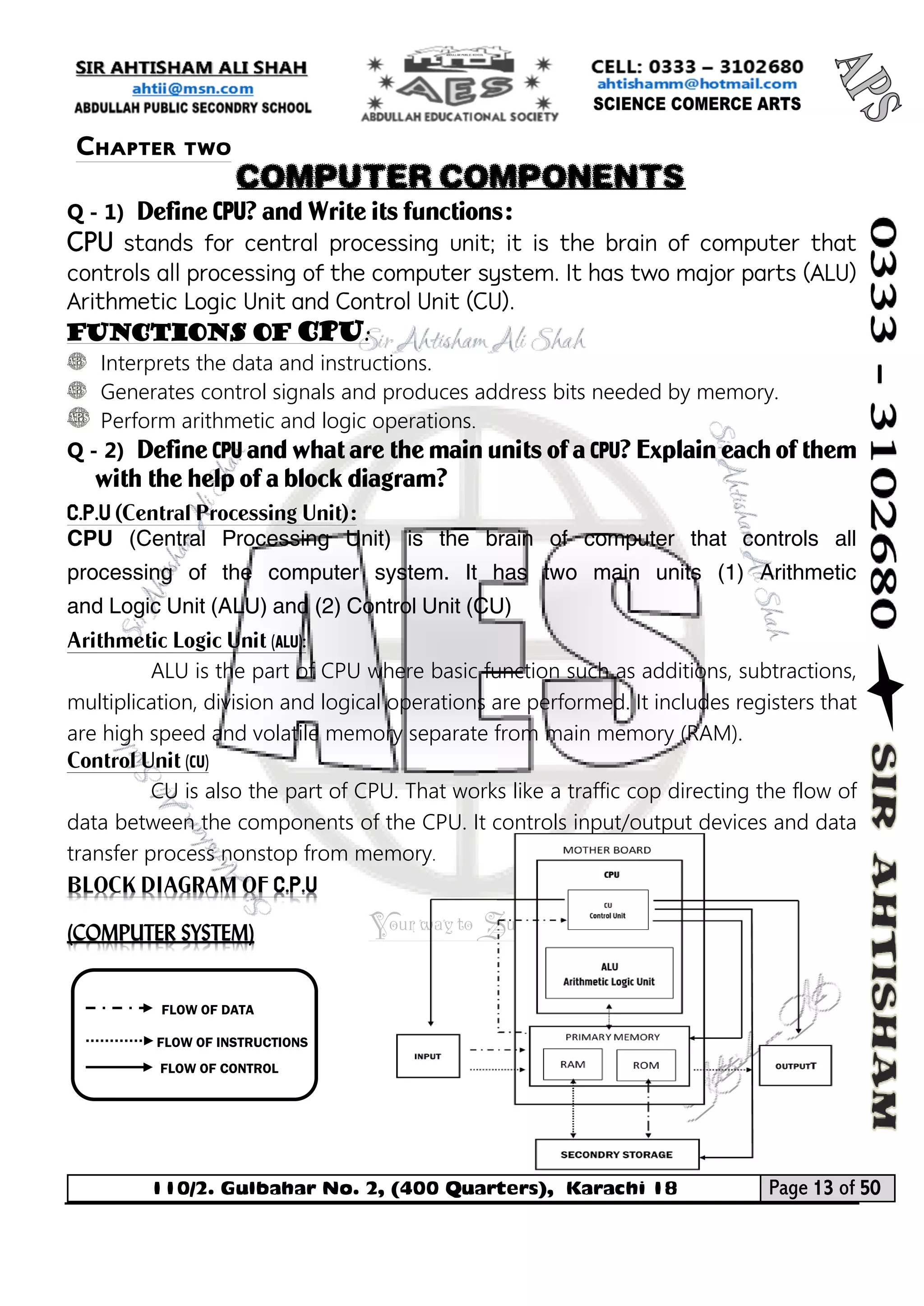 110/2. Gulbahar No. 2, (400 Quarters), Karachi 18 Page 13 of 50 
Your way to Success 
Q - 1) Define CPU? and Write its functions: 
CPU stands for central processing unit; it is the brain of computer that controls all processing of the computer system. It has two major parts (ALU) Arithmetic Logic Unit and Control Unit (CU). 
Functions of CPU: 
Interprets the data and instructions. 
Generates control signals and produces address bits needed by memory. 
Perform arithmetic and logic operations. 
Q - 2) Define CPU and what are the main units of a CPU? Explain each of them with the help of a block diagram? 
C.P.U (Central Processing Unit): 
CPU (Central Processing Unit) is the brain of computer that controls all processing of the computer system. It has two main units (1) Arithmetic and Logic Unit (ALU) and (2) Control Unit (CU) 
Arithmetic Logic Unit (ALU): 
ALU is the part of CPU where basic function such as additions, subtractions, multiplication, division and logical operations are performed. It includes registers that are high speed and volatile memory separate from main memory (RAM). 
Control Unit (CU) 
CU is also the part of CPU. That works like a traffic cop directing the flow of data between the components of the CPU. It controls input/output devices and data transfer process nonstop from memory. BLOCK DIAGRAM OF C.P.U (COMPUTER SYSTEM) 
FLOW OF DATA 
FLOW OF INSTRUCTIONS 
FLOW OF CONTROL 
Chapter two 
COMPUTER COMPONENTS  