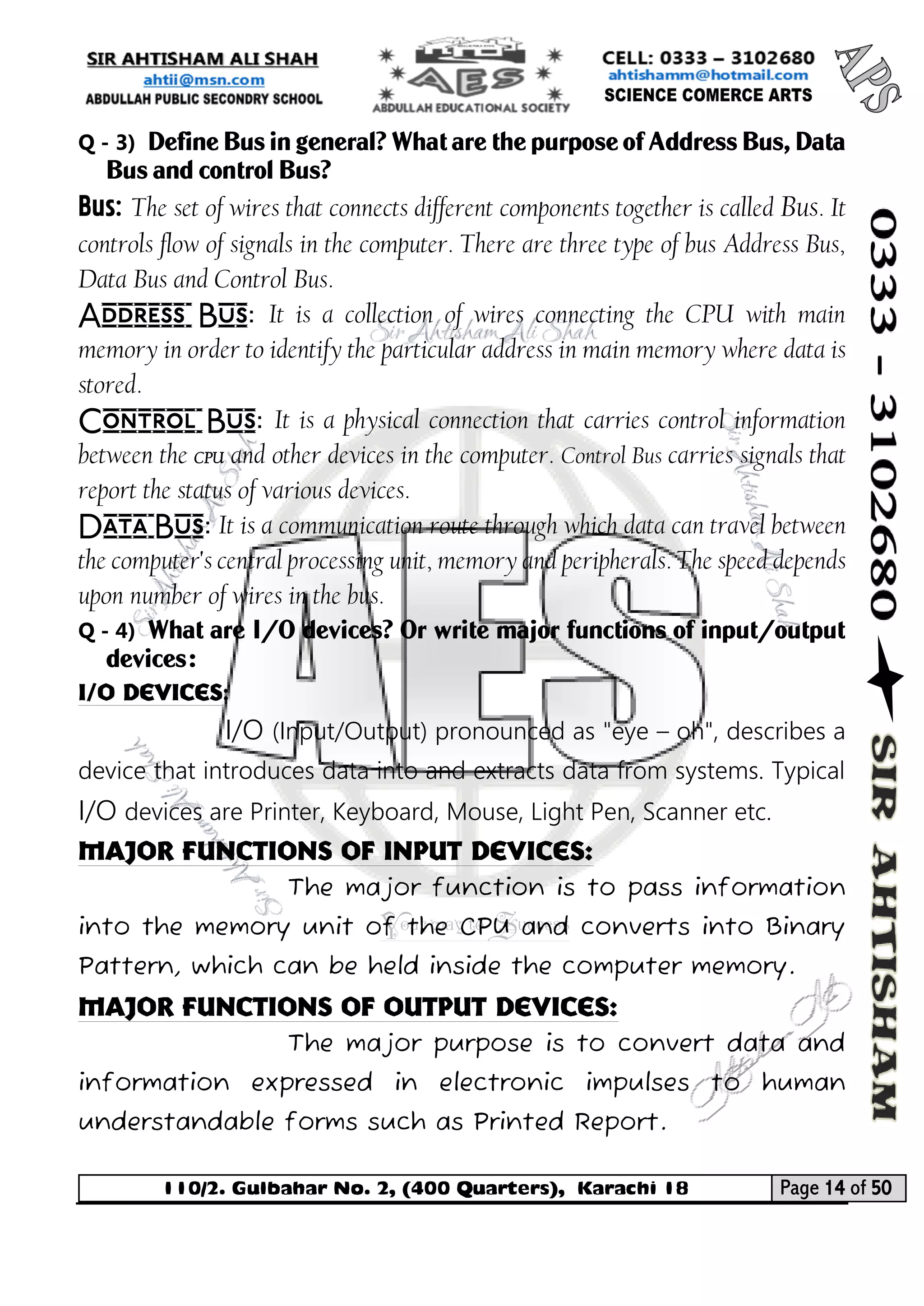 110/2. Gulbahar No. 2, (400 Quarters), Karachi 18 Page 14 of 50 
Your way to Success 
Q - 3) Define Bus in general? What are the purpose of Address Bus, Data Bus and control Bus? 
Bus:The set of wires that connects different components together is called Bus. It controls flow of signals in the computer. There are three type of bus Address Bus, Data Bus and Control Bus. 
Address Bus:It is a collection of wires connecting the CPU with main memory in order to identify the particular address in main memory where data is stored. 
Control Bus:It is a physical connection that carries control information between the CPU and other devices in the computer. Control Bus carries signals that report the status of various devices. 
Data Bus:It is a communication route through which data can travel between the computer's central processing unit, memory and peripherals. The speed depends upon number of wires in the bus. 
Q - 4) What are I/O devices? Or write major functions of input/output devices: 
I/O Devices: 
I/O (Input/Output) pronounced as "eye – oh", describes a device that introduces data into and extracts data from systems. Typical I/O devices are Printer, Keyboard, Mouse, Light Pen, Scanner etc. 
Major Functions of Input Devices: 
The major function is to pass information into the memory unit of the CPU and converts into Binary Pattern, which can be held inside the computer memory. 
Major Functions of Output Devices: 
The major purpose is to convert data and information expressed in electronic impulses to human understandable forms such as Printed Report.  