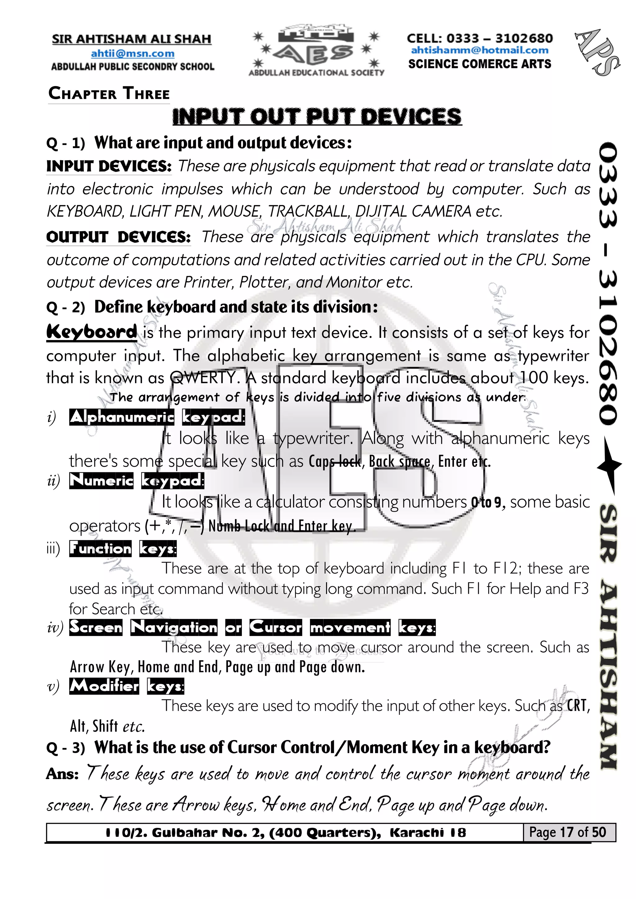110/2. Gulbahar No. 2, (400 Quarters), Karachi 18 Page 17 of 50 
Your way to Success 
Q - 1) What are input and output devices: 
Input devices: These are physicals equipment that read or translate data into electronic impulses which can be understood by computer. Such as KEYBOARD, LIGHT PEN, MOUSE, TRACKBALL, DIJITAL CAMERA etc. 
Output devices: These are physicals equipment which translates the outcome of computations and related activities carried out in the CPU. Some output devices are Printer, Plotter, and Monitor etc. 
Q - 2) Define keyboard and state its division: 
Keyboard is the primary input text device. It consists of a set of keys for computer input. The alphabetic key arrangement is same as typewriter that is known as QWERTY. A standard keyboard includes about 100 keys. 
The arrangement of keys is divided into five divisions as under: 
i) Alphanumeric keypad: 
It looks like a typewriter. Along with alphanumeric keys there's some special key such as Caps lock, Back space, Enter etc. 
ii) Numeric keypad: 
It looks like a calculator consisting numbers 0 to 9, some basic operators (+,*, /, –) Numb Lock and Enter key. 
iii) Function keys: 
These are at the top of keyboard including F1 to F12; these are used as input command without typing long command. Such F1 for Help and F3 for Search etc. 
iv) Screen Navigation or Cursor movement keys: 
These key are used to move cursor around the screen. Such as Arrow Key, Home and End, Page up and Page down. 
v) Modifier keys: 
These keys are used to modify the input of other keys. Such as CRT, Alt, Shift etc. 
Q - 3) What is the use of Cursor Control/Moment Key in a keyboard? 
Ans: These keys are used to move and control the cursor moment around the screen. These are Arrow keys, Home and End, Page up and Page down. 
Chapter Three 
INPUT OUT PUT DEVICES  