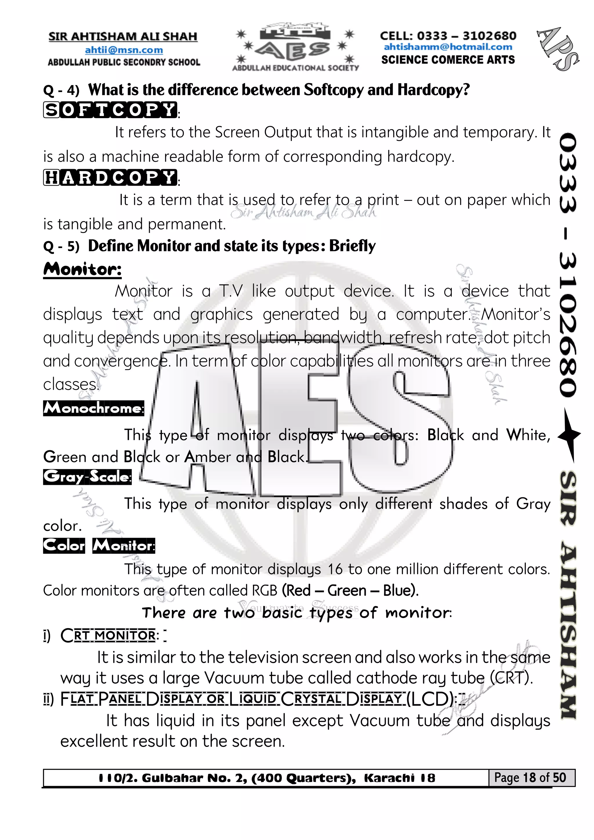 110/2. Gulbahar No. 2, (400 Quarters), Karachi 18 Page 18 of 50 
Your way to Success 
Q - 4) What is the difference between Softcopy and Hardcopy? 
Softcopy: 
It refers to the Screen Output that is intangible and temporary. It is also a machine readable form of corresponding hardcopy. 
Hardcopy: 
It is a term that is used to refer to a print – out on paper which is tangible and permanent. 
Q - 5) Define Monitor and state its types: Briefly 
Monitor: 
Monitor is a T.V like output device. It is a device that displays text and graphics generated by a computer. Monitor's quality depends upon its resolution, bandwidth, refresh rate, dot pitch and convergence. In term of color capabilities all monitors are in three classes. 
Monochrome: 
This type of monitor displays two colors: Black and White, Green and Black or Amber and Black. 
Gray-Scale: 
This type of monitor displays only different shades of Gray color. 
Color Monitor: 
This type of monitor displays 16 to one million different colors. Color monitors are often called RGB (Red – Green – Blue). 
There are two basic types of monitor: 
i) Crt monitor: 
It is similar to the television screen and also works in the same way it uses a large Vacuum tube called cathode ray tube (CRT). 
ii) Flat Panel Display or Liquid Crystal Display (LCD): 
It has liquid in its panel except Vacuum tube and displays excellent result on the screen.  