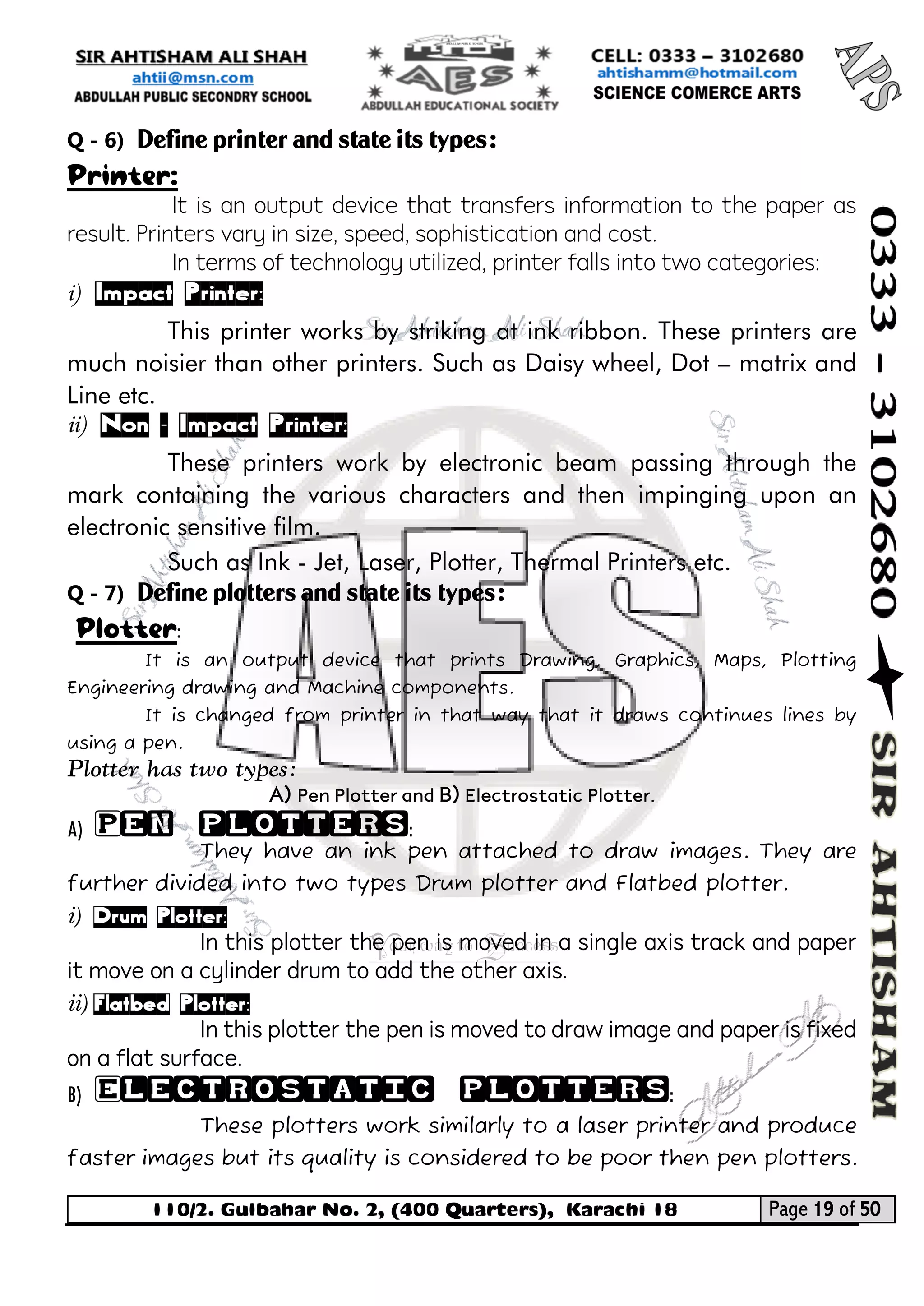 110/2. Gulbahar No. 2, (400 Quarters), Karachi 18 Page 19 of 50 
Your way to Success 
Q - 6) Define printer and state its types: 
Printer: 
It is an output device that transfers information to the paper as result. Printers vary in size, speed, sophistication and cost. 
In terms of technology utilized, printer falls into two categories: 
i) Impact Printer: 
This printer works by striking at ink ribbon. These printers are much noisier than other printers. Such as Daisy wheel, Dot – matrix and Line etc. 
ii) Non – Impact Printer: 
These printers work by electronic beam passing through the mark containing the various characters and then impinging upon an electronic sensitive film. 
Such as Ink - Jet, Laser, Plotter, Thermal Printers etc. 
Q - 7) Define plotters and state its types: 
Plotter: 
It is an output device that prints Drawing, Graphics, Maps, Plotting Engineering drawing and Machine components. 
It is changed from printer in that way that it draws continues lines by using a pen. 
Plotter has two types: 
A) Pen Plotter and B) Electrostatic Plotter. 
A) Pen plotters: 
They have an ink pen attached to draw images. They are further divided into two types Drum plotter and Flatbed plotter. 
i) Drum Plotter: 
In this plotter the pen is moved in a single axis track and paper it move on a cylinder drum to add the other axis. 
ii) Flatbed Plotter: 
In this plotter the pen is moved to draw image and paper is fixed on a flat surface. 
B) Electrostatic plotters: 
These plotters work similarly to a laser printer and produce faster images but its quality is considered to be poor then pen plotters.  