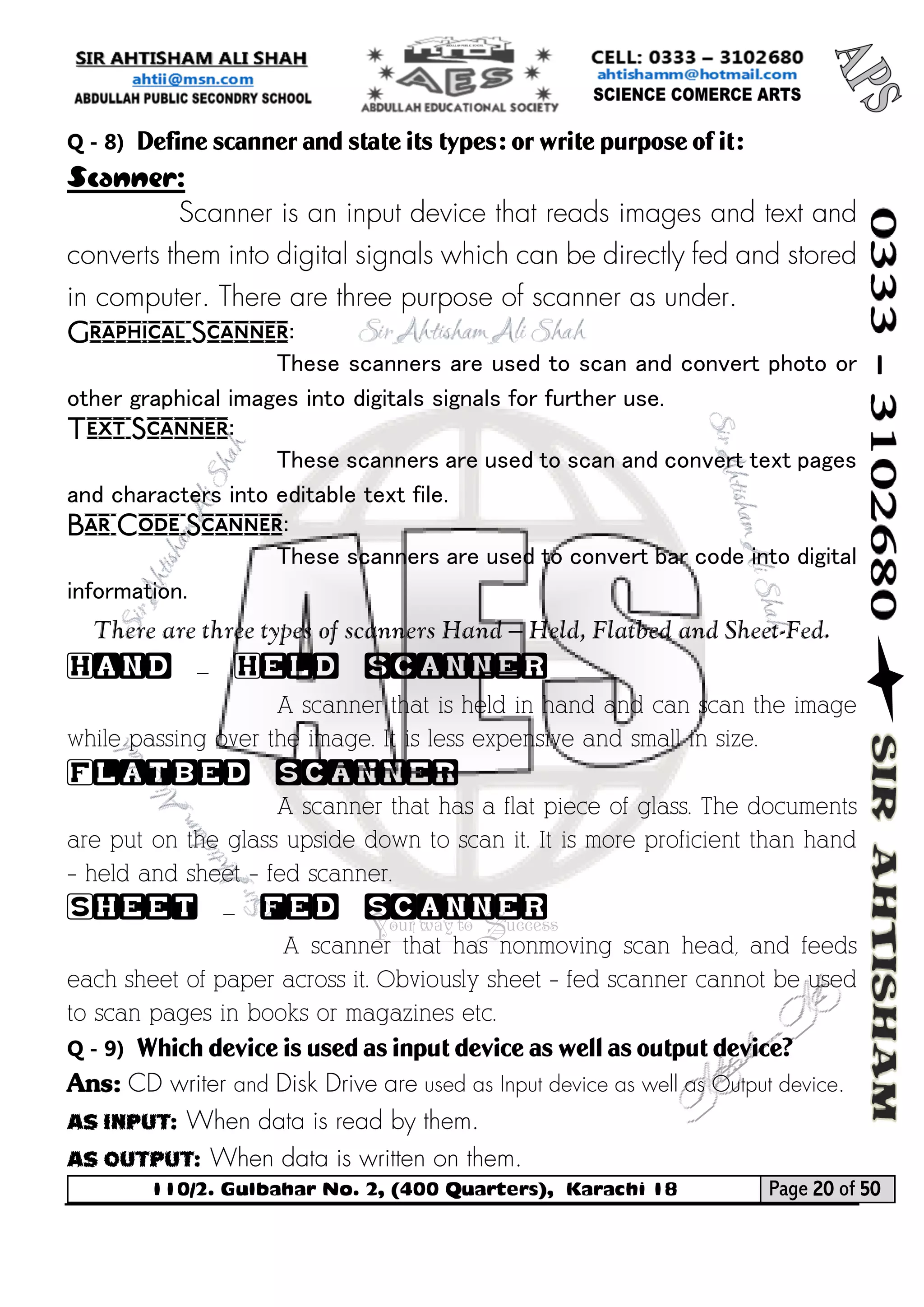 110/2. Gulbahar No. 2, (400 Quarters), Karachi 18 Page 20 of 50 
Your way to Success 
Q - 8) Define scanner and state its types: or write purpose of it: 
Scanner: 
Scanner is an input device that reads images and text and converts them into digital signals which can be directly fed and stored in computer. There are three purpose of scanner as under. 
Graphical Scanner: 
These scanners are used to scan and convert photo or other graphical images into digitals signals for further use. 
Text Scanner: 
These scanners are used to scan and convert text pages and characters into editable text file. 
Bar Code Scanner: 
These scanners are used to convert bar code into digital information. 
There are three types of scanners Hand – Held, Flatbed and Sheet-Fed. 
Hand – Held scanner 
A scanner that is held in hand and can scan the image while passing over the image. It is less expensive and small in size. 
Flatbed scanner 
A scanner that has a flat piece of glass. The documents are put on the glass upside down to scan it. It is more proficient than hand – held and sheet – fed scanner. 
Sheet – fed scanner 
A scanner that has nonmoving scan head, and feeds each sheet of paper across it. Obviously sheet – fed scanner cannot be used to scan pages in books or magazines etc. 
Q - 9) Which device is used as input device as well as output device? 
Ans: CD writer and Disk Drive are used as Input device as well as Output device. 
As Input: When data is read by them. 
As Output: When data is written on them.  