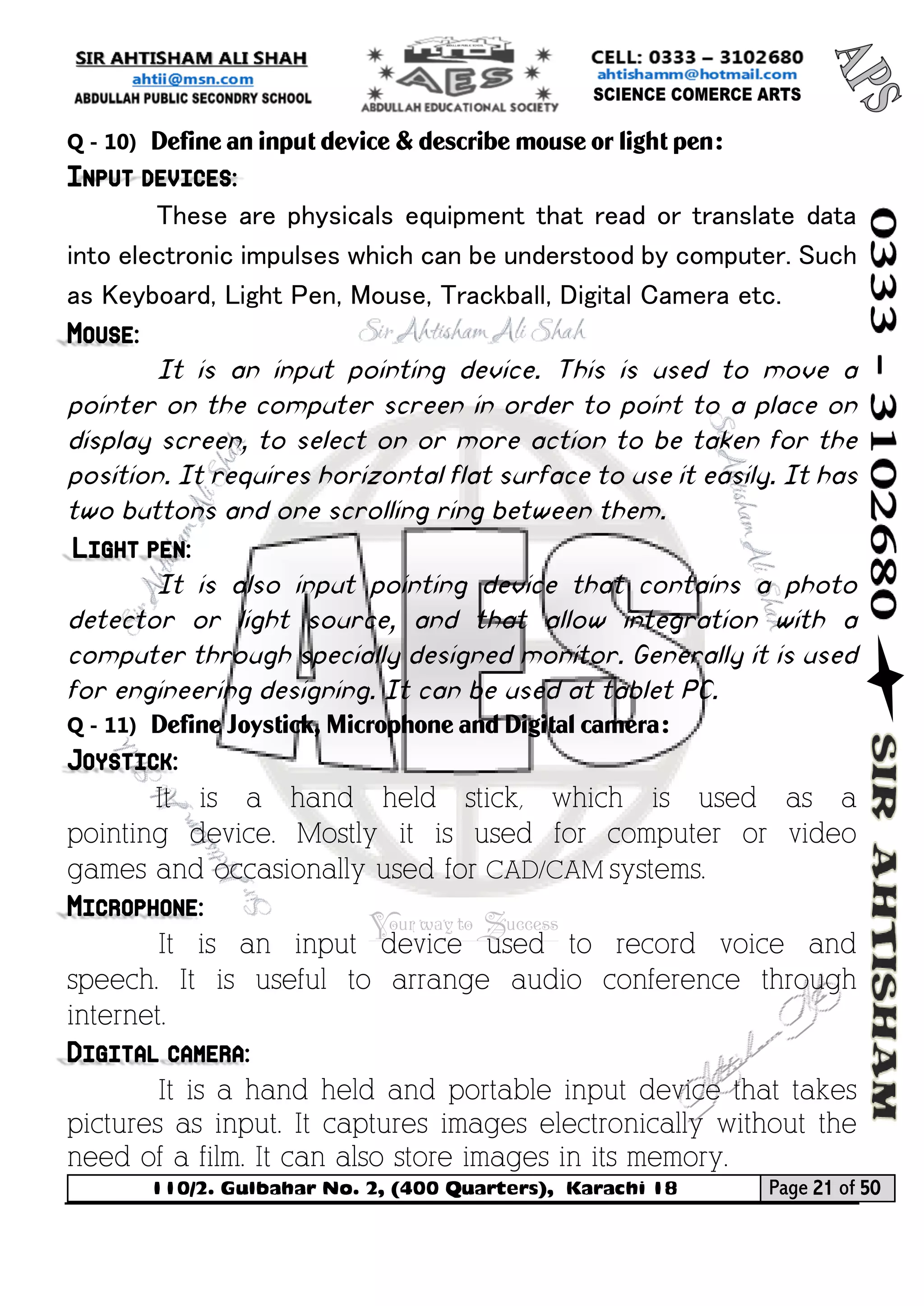 110/2. Gulbahar No. 2, (400 Quarters), Karachi 18 Page 21 of 50 
Your way to Success 
Q - 10) Define an input device & describe mouse or light pen: Input devices: 
These are physicals equipment that read or translate data into electronic impulses which can be understood by computer. Such as Keyboard, Light Pen, Mouse, Trackball, Digital Camera etc. Mouse: 
It is an input pointing device. This is used to move a pointer on the computer screen in order to point to a place on display screen, to select on or more action to be taken for the position. It requires horizontal flat surface to use it easily. It has two buttons and one scrolling ring between them. Light pen: 
It is also input pointing device that contains a photo detector or light source, and that allow integration with a computer through specially designed monitor. Generally it is used for engineering designing. It can be used at tablet PC. 
Q - 11) Define Joystick, Microphone and Digital camera: Joystick: 
It is a hand held stick, which is used as a pointing device. Mostly it is used for computer or video games and occasionally used for CAD/CAM systems. Microphone: 
It is an input device used to record voice and speech. It is useful to arrange audio conference through internet. Digital camera: 
It is a hand held and portable input device that takes pictures as input. It captures images electronically without the need of a film. It can also store images in its memory.  