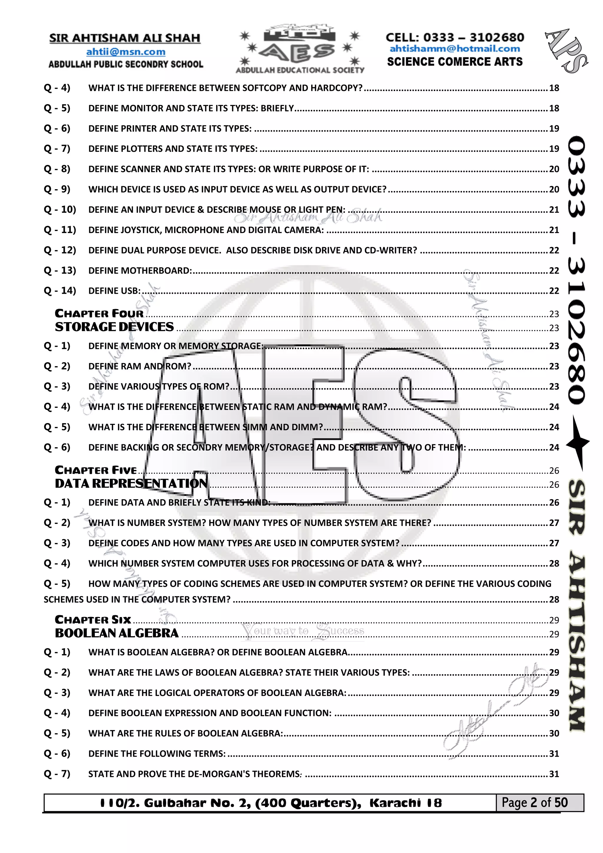 110/2. Gulbahar No. 2, (400 Quarters), Karachi 18 Page 2 of 50 
Your way to Success 
Q - 4) WHAT IS THE DIFFERENCE BETWEEN SOFTCOPY AND HARDCOPY? ..................................................................... 18 
Q - 5) DEFINE MONITOR AND STATE ITS TYPES: BRIEFLY ............................................................................................... 18 
Q - 6) DEFINE PRINTER AND STATE ITS TYPES: .............................................................................................................. 19 
Q - 7) DEFINE PLOTTERS AND STATE ITS TYPES: ............................................................................................................ 19 
Q - 8) DEFINE SCANNER AND STATE ITS TYPES: OR WRITE PURPOSE OF IT: .................................................................. 20 
Q - 9) WHICH DEVICE IS USED AS INPUT DEVICE AS WELL AS OUTPUT DEVICE? ............................................................ 20 
Q - 10) DEFINE AN INPUT DEVICE & DESCRIBE MOUSE OR LIGHT PEN: ........................................................................... 21 
Q - 11) DEFINE JOYSTICK, MICROPHONE AND DIGITAL CAMERA: ................................................................................... 21 
Q - 12) DEFINE DUAL PURPOSE DEVICE. ALSO DESCRIBE DISK DRIVE AND CD-WRITER? ................................................ 22 
Q - 13) DEFINE MOTHERBOARD: ..................................................................................................................................... 22 
Q - 14) DEFINE USB: ........................................................................................................................................................ 22 
CHAPTER FOUR .............................................................................................................................................................. 23 
STORAGE DEVICES .................................................................................................................................................. 23 
Q - 1) DEFINE MEMORY OR MEMORY STORAGE: .......................................................................................................... 23 
Q - 2) DEFINE RAM AND ROM? ..................................................................................................................................... 23 
Q - 3) DEFINE VARIOUS TYPES OF ROM? ....................................................................................................................... 23 
Q - 4) WHAT IS THE DIFFERENCE BETWEEN STATIC RAM AND DYNAMIC RAM? ............................................................ 24 
Q - 5) WHAT IS THE DIFFERENCE BETWEEN SIMM AND DIMM? .................................................................................... 24 
Q - 6) DEFINE BACKING OR SECONDRY MEMORY/STORAGE? AND DESCRIBE ANY TWO OF THEM: .............................. 24 
CHAPTER FIVE ................................................................................................................................................................. 26 
DATA REPRESENTATION ..................................................................................................................................... 26 
Q - 1) DEFINE DATA AND BRIEFLY STATE ITS KIND: ....................................................................................................... 26 
Q - 2) WHAT IS NUMBER SYSTEM? HOW MANY TYPES OF NUMBER SYSTEM ARE THERE? ........................................... 27 
Q - 3) DEFINE CODES AND HOW MANY TYPES ARE USED IN COMPUTER SYSTEM? ....................................................... 27 
Q - 4) WHICH NUMBER SYSTEM COMPUTER USES FOR PROCESSING OF DATA & WHY? ............................................... 28 
Q - 5) HOW MANY TYPES OF CODING SCHEMES ARE USED IN COMPUTER SYSTEM? OR DEFINE THE VARIOUS CODING SCHEMES USED IN THE COMPUTER SYSTEM? ...................................................................................................................... 28 
CHAPTER SIX ................................................................................................................................................................... 29 
BOOLEAN ALGEBRA ................................................................................................................................................ 29 
Q - 1) WHAT IS BOOLEAN ALGEBRA? OR DEFINE BOOLEAN ALGEBRA........................................................................... 29 
Q - 2) WHAT ARE THE LAWS OF BOOLEAN ALGEBRA? STATE THEIR VARIOUS TYPES: ................................................... 29 
Q - 3) WHAT ARE THE LOGICAL OPERATORS OF BOOLEAN ALGEBRA: ........................................................................... 29 
Q - 4) DEFINE BOOLEAN EXPRESSION AND BOOLEAN FUNCTION: ................................................................................ 30 
Q - 5) WHAT ARE THE RULES OF BOOLEAN ALGEBRA: ................................................................................................... 30 
Q - 6) DEFINE THE FOLLOWING TERMS: ........................................................................................................................ 31 
Q - 7) STATE AND PROVE THE DE-MORGAN'S THEOREMS: ........................................................................................... 31  