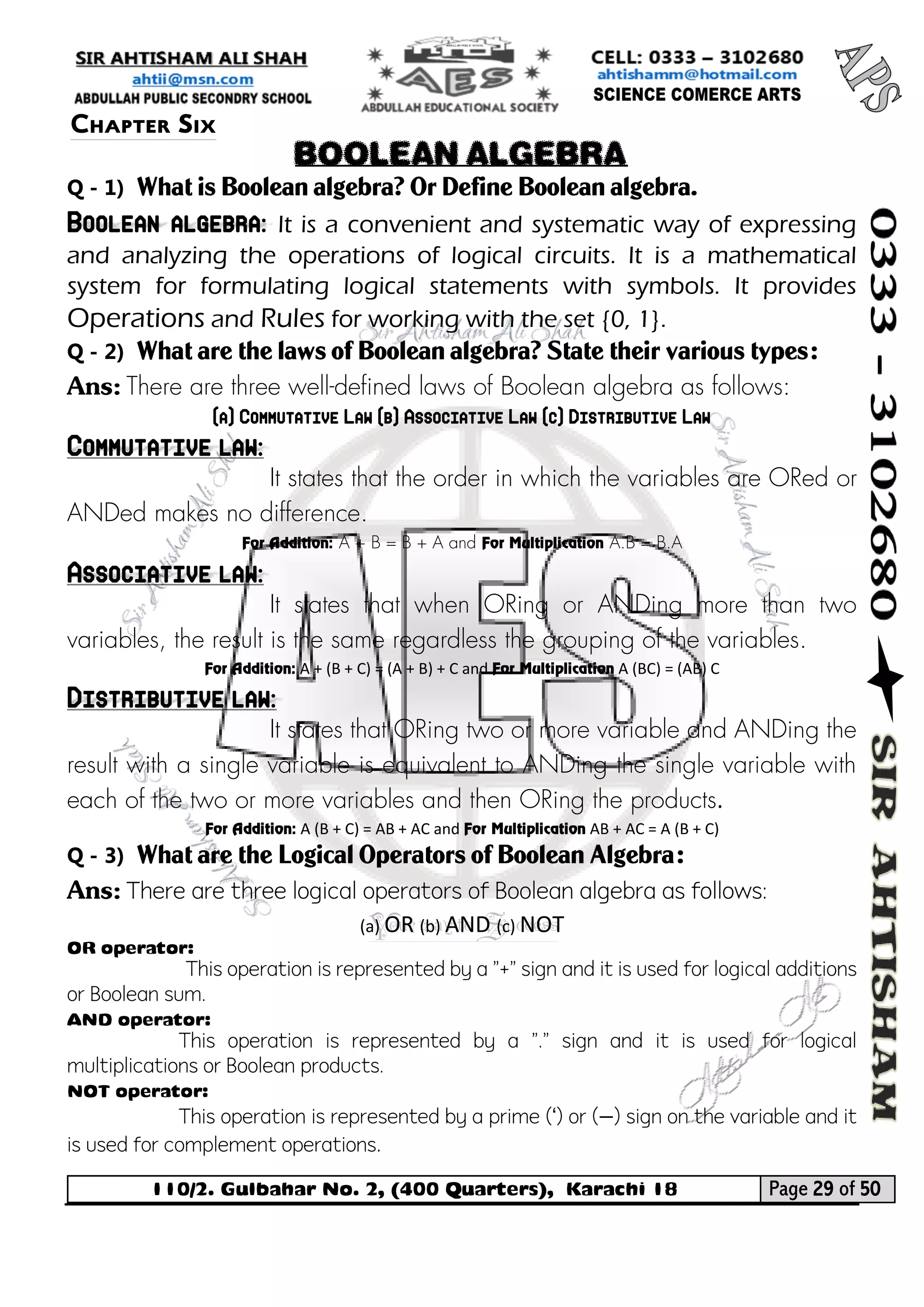 110/2. Gulbahar No. 2, (400 Quarters), Karachi 18 Page 29 of 50 
Your way to Success 
Q - 1) What is Boolean algebra? Or Define Boolean algebra. Boolean algebra: It is a convenient and systematic way of expressing and analyzing the operations of logical circuits. It is a mathematical system for formulating logical statements with symbols. It provides Operations and Rules for working with the set {0, 1}. 
Q - 2) What are the laws of Boolean algebra? State their various types: 
Ans: There are three well-defined laws of Boolean algebra as follows: 
(a) Commutative Law (b) Associative Law (c) Distributive Law Commutative law: 
It states that the order in which the variables are ORed or ANDed makes no difference. 
For Addition: A + B = B + A and For Multiplication A.B = B.A Associative law: 
It states that when ORing or ANDing more than two variables, the result is the same regardless the grouping of the variables. 
For Addition: A + (B + C) = (A + B) + C and For Multiplication A (BC) = (AB) C Distributive law: 
It states that ORing two or more variable and ANDing the result with a single variable is equivalent to ANDing the single variable with each of the two or more variables and then ORing the products. 
For Addition: A (B + C) = AB + AC and For Multiplication AB + AC = A (B + C) 
Q - 3) What are the Logical Operators of Boolean Algebra: 
Ans: There are three logical operators of Boolean algebra as follows: 
(a) OR (b) AND (c) NOT 
OR operator: 
This operation is represented by a "+" sign and it is used for logical additions or Boolean sum. 
AND operator: 
This operation is represented by a "." sign and it is used for logical multiplications or Boolean products. 
NOT operator: 
This operation is represented by a prime (‘) or (−) sign on the variable and it is used for complement operations. 
Chapter Six 
BOOLEAN ALGEBRA  