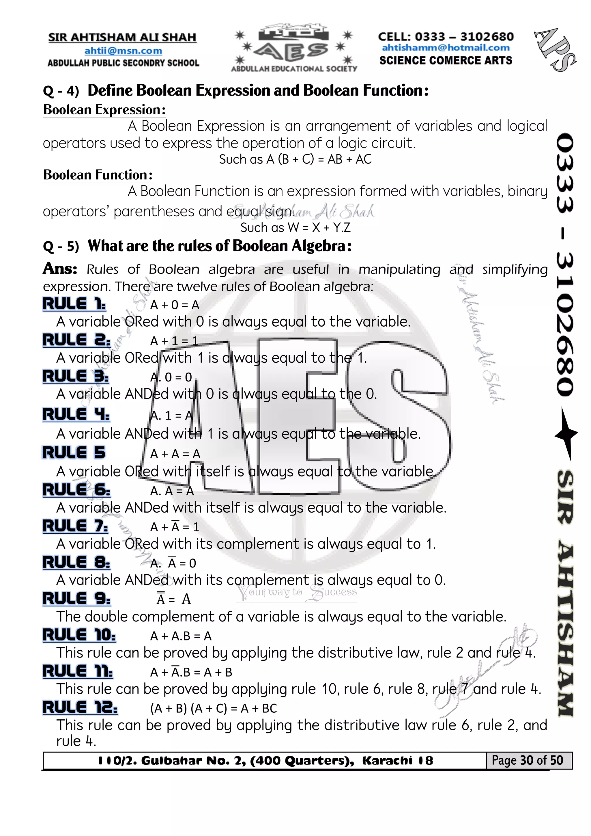 110/2. Gulbahar No. 2, (400 Quarters), Karachi 18 Page 30 of 50 
Your way to Success 
Q - 4) Define Boolean Expression and Boolean Function: 
Boolean Expression: 
A Boolean Expression is an arrangement of variables and logical operators used to express the operation of a logic circuit. 
Such as A (B + C) = AB + AC 
Boolean Function: 
A Boolean Function is an expression formed with variables, binary operators’ parentheses and equal sign. 
Such as W = X + Y.Z 
Q - 5) What are the rules of Boolean Algebra: 
Ans: Rules of Boolean algebra are useful in manipulating and simplifying expression. There are twelve rules of Boolean algebra: A + 0 = A 
A variable ORed with 0 is always equal to the variable. A + 1 = 1 
A variable ORed with 1 is always equal to the 1. A. 0 = 0 
A variable ANDed with 0 is always equal to the 0. A. 1 = A 
A variable ANDed with 1 is always equal to the variable. A + A = A 
A variable ORed with itself is always equal to the variable. A. A = A 
A variable ANDed with itself is always equal to the variable. A + A̅ = 1 
A variable ORed with its complement is always equal to 1. A. A̅ = 0 
A variable ANDed with its complement is always equal to 0. A̿ = A 
The double complement of a variable is always equal to the variable. A + A.B = A 
This rule can be proved by applying the distributive law, rule 2 and rule 4. A + A̅ .B = A + B 
This rule can be proved by applying rule 10, rule 6, rule 8, rule 7 and rule 4. (A + B) (A + C) = A + BC 
This rule can be proved by applying the distributive law rule 6, rule 2, and rule 4.  