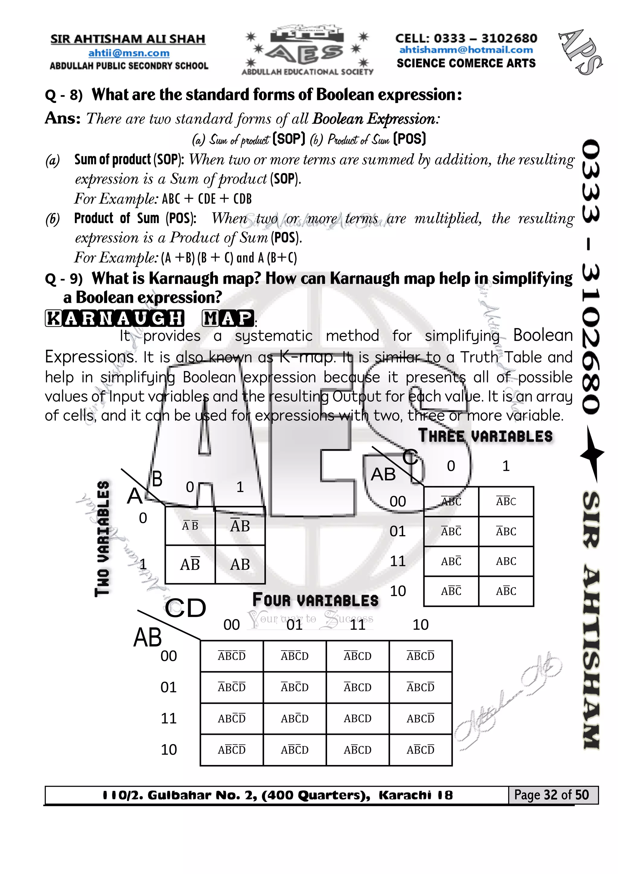 110/2. Gulbahar No. 2, (400 Quarters), Karachi 18 Page 32 of 50 
Your way to Success 
Q - 8) What are the standard forms of Boolean expression: 
Ans: There are two standard forms of all Boolean Expression: 
(a) Sum of product (SOP) (b) Product of Sum (POS) 
(a) Sum of product (SOP): When two or more terms are summed by addition, the resulting expression is a Sum of product (SOP). 
For Example: ABC + CDE + CDB 
(b) Product of Sum (POS): When two or more terms are multiplied, the resulting expression is a Product of Sum (POS). 
For Example: (A +B) (B + C) and A (B+C) 
Q - 9) What is Karnaugh map? How can Karnaugh map help in simplifying a Boolean expression? 
Karnaugh Map: 
It provides a systematic method for simplifying Boolean Expressions. It is also known as K-map. It is similar to a Truth Table and help in simplifying Boolean expression because it presents all of possible values of Input variables and the resulting Output for each value. It is an array of cells, and it can be used for expressions with two, three or more variable. 
0 
1 
0 
A ̅B̅ 
A̅ B 
1 
AB̅ 
AB 
0 
1 
00 
A̅ B̅ C̅ 
A̅ B̅ C 
01 
A̅ BC̅ 
A̅ BC 
11 
ABC̅ 
ABC 
10 
AB̅ C̅ 
AB̅ C 
00 
01 
11 
10 
00 
A̅B̅ C̅ D̅ 
A̅ B̅ C̅ D 
A̅ B̅ CD 
A̅ B̅ CD̅ 
01 
A̅ BC̅ D̅ 
A̅ BC̅ D 
A̅ BCD 
A̅ BCD̅ 
11 
ABC̅ D̅ 
ABC̅ D 
ABCD 
ABCD̅ 
10 
AB̅ C̅ D̅ 
AB̅ C̅ D 
AB̅ CD 
AB̅ CD̅ 
 