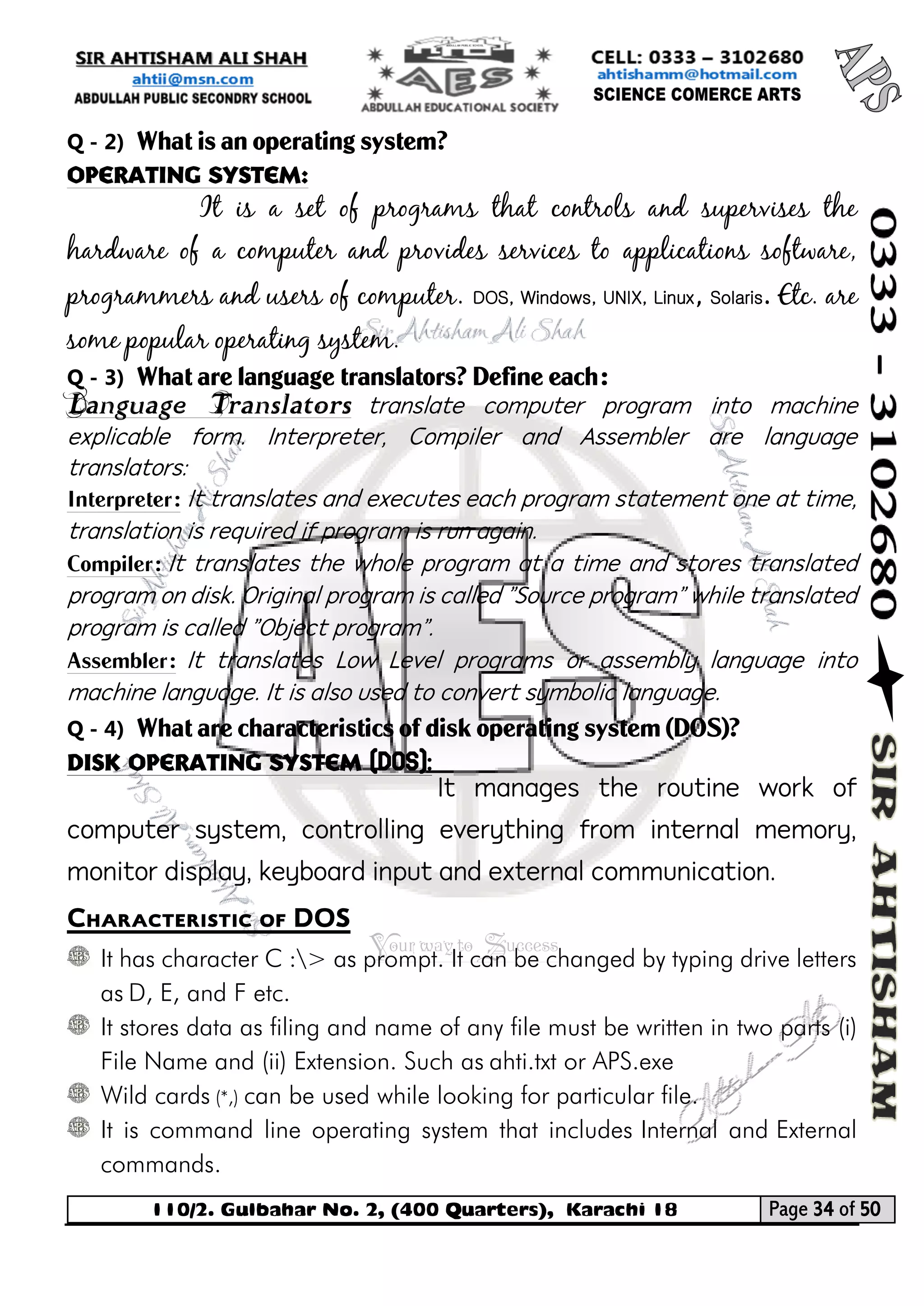 110/2. Gulbahar No. 2, (400 Quarters), Karachi 18 Page 34 of 50 
Your way to Success 
Q - 2) What is an operating system? 
Operating System: 
It is a set of programs that controls and supervises the hardware of a computer and provides services to applications software, programmers and users of computer. DOS, Windows, UNIX, Linux, Solaris. Etc. are some popular operating system. 
Q - 3) What are language translators? Define each: 
Language Translators translate computer program into machine explicable form. Interpreter, Compiler and Assembler are language translators: 
Interpreter: It translates and executes each program statement one at time, translation is required if program is run again. 
Compiler: It translates the whole program at a time and stores translated program on disk. Original program is called "Source program" while translated program is called "Object program". 
Assembler: It translates Low Level programs or assembly language into machine language. It is also used to convert symbolic language. 
Q - 4) What are characteristics of disk operating system (DOS)? 
Disk Operating System (DOS): 
It manages the routine work of computer system, controlling everything from internal memory, monitor display, keyboard input and external communication. 
Characteristic of DOS 
It has character C :> as prompt. It can be changed by typing drive letters as D, E, and F etc. 
It stores data as filing and name of any file must be written in two parts (i) File Name and (ii) Extension. Such as ahti.txt or APS.exe 
Wild cards (*,) can be used while looking for particular file. 
It is command line operating system that includes Internal and External commands.  