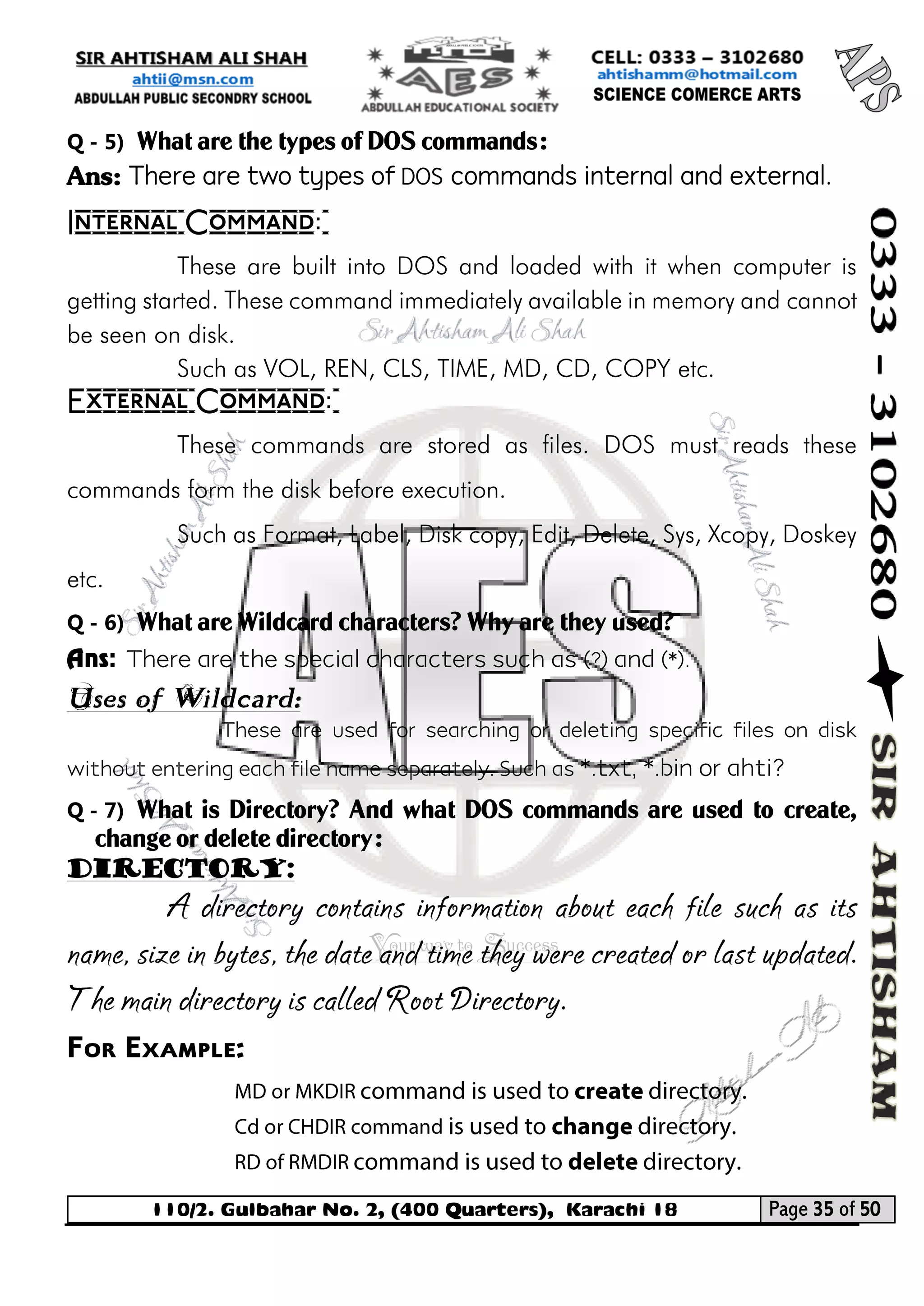 110/2. Gulbahar No. 2, (400 Quarters), Karachi 18 Page 35 of 50 
Your way to Success 
Q - 5) What are the types of DOS commands: 
Ans: There are two types of DOS commands internal and external. 
Internal Command: 
These are built into DOS and loaded with it when computer is getting started. These command immediately available in memory and cannot be seen on disk. 
Such as VOL, REN, CLS, TIME, MD, CD, COPY etc. 
External Command: 
These commands are stored as files. DOS must reads these commands form the disk before execution. 
Such as Format, Label, Disk copy, Edit, Delete, Sys, Xcopy, Doskey etc. 
Q - 6) What are Wildcard characters? Why are they used? 
Ans: There are the special characters such as (?) and (*). 
Uses of Wildcard: 
These are used for searching or deleting specific files on disk without entering each file name separately. Such as *.txt, *.bin or ahti? 
Q - 7) What is Directory? And what DOS commands are used to create, change or delete directory: 
Directory: 
A directory contains information about each file such as its name, size in bytes, the date and time they were created or last updated. The main directory is called Root Directory. 
For Example:  