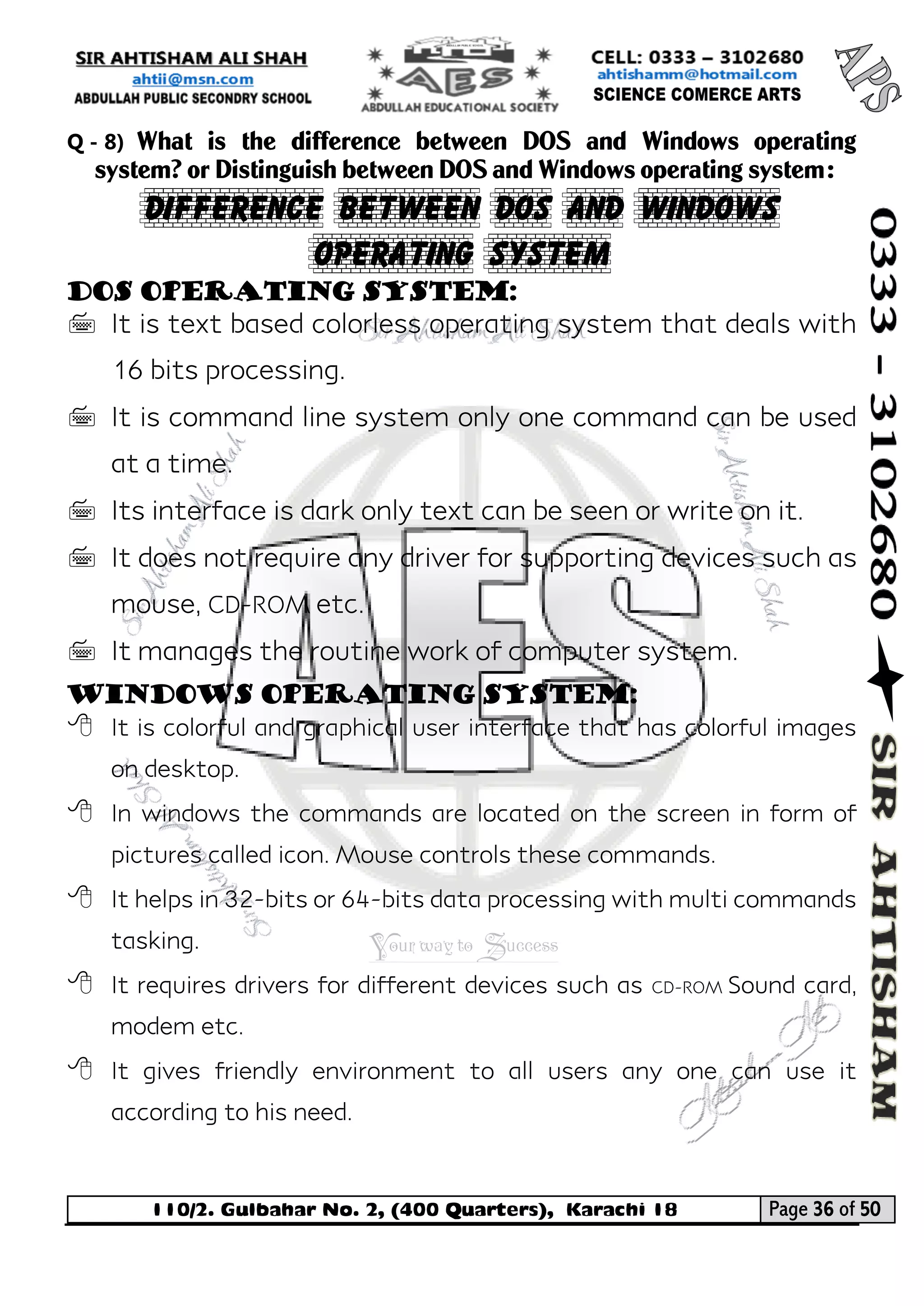 110/2. Gulbahar No. 2, (400 Quarters), Karachi 18 Page 36 of 50 
Your way to Success 
Q - 8) What is the difference between DOS and Windows operating system? or Distinguish between DOS and Windows operating system: 
Difference between DOS and Windows Operating System 
DOS Operating System: 
 It is text based colorless operating system that deals with 16 bits processing. 
 It is command line system only one command can be used at a time. 
 Its interface is dark only text can be seen or write on it. 
 It does not require any driver for supporting devices such as mouse, CD-ROM etc. 
 It manages the routine work of computer system. 
Windows Operating System: 
 It is colorful and graphical user interface that has colorful images on desktop. 
 In windows the commands are located on the screen in form of pictures called icon. Mouse controls these commands. 
 It helps in 32-bits or 64-bits data processing with multi commands tasking. 
 It requires drivers for different devices such as CD-ROM Sound card, modem etc. 
 It gives friendly environment to all users any one can use it according to his need. 
 