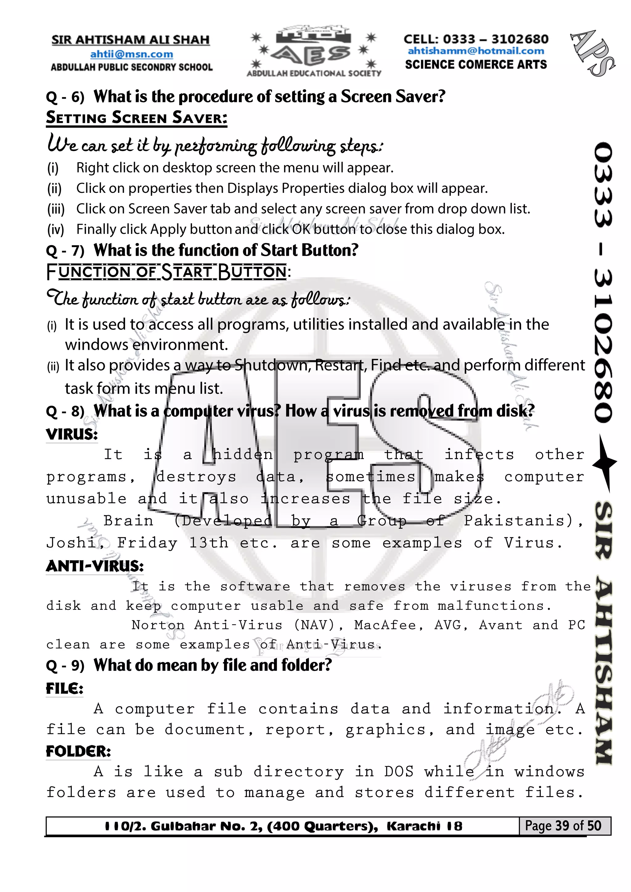 110/2. Gulbahar No. 2, (400 Quarters), Karachi 18 Page 39 of 50 
Your way to Success 
Q - 6) What is the procedure of setting a Screen Saver? 
Setting Screen Saver: 
We can set it by performing following steps: 
(i) 
(ii) 
(iii) 
(iv) 
Q - 7) What is the function of Start Button? 
Function of Start Button: 
The function of start button are as follows: 
(i) 
(ii) 
Q - 8) What is a computer virus? How a virus is removed from disk? 
Virus: 
Anti-virus: 
Q - 9) What do mean by file and folder? 
File: 
Folder:  