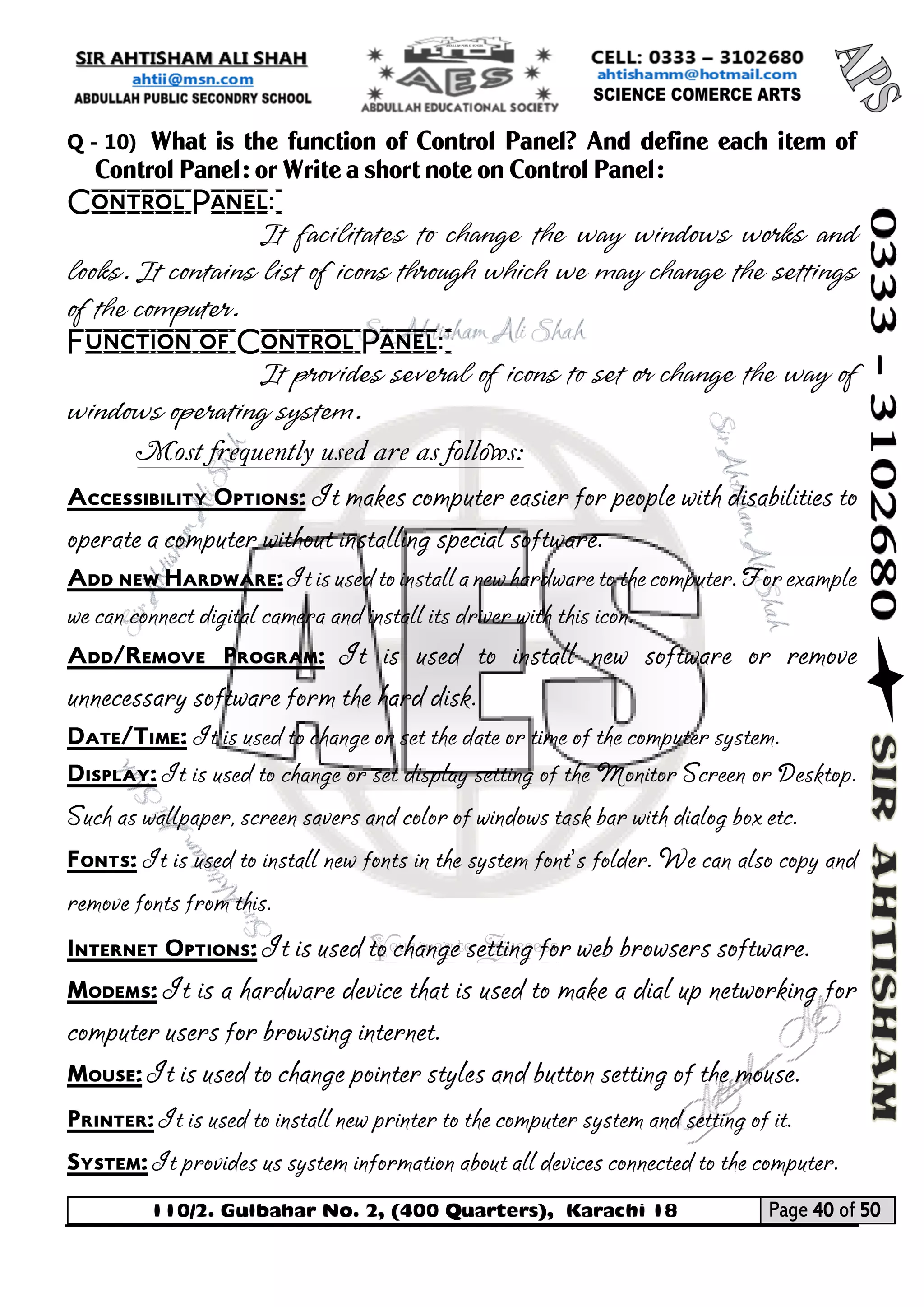110/2. Gulbahar No. 2, (400 Quarters), Karachi 18 Page 40 of 50 
Your way to Success 
Q - 10) What is the function of Control Panel? And define each item of Control Panel: or Write a short note on Control Panel: 
Control Panel: 
It facilitates to change the way windows works and looks. It contains list of icons through which we may change the settings of the computer. 
Function of Control Panel: 
It provides several of icons to set or change the way of windows operating system. 
Most frequently used are as follows: 
Accessibility Options: It makes computer easier for people with disabilities to operate a computer without installing special software. 
Add new Hardware: It is used to install a new hardware to the computer. For example we can connect digital camera and install its driver with this icon. 
Add/Remove Program: It is used to install new software or remove unnecessary software form the hard disk. 
Date/Time: It is used to change or set the date or time of the computer system. 
Display: It is used to change or set display setting of the Monitor Screen or Desktop. Such as wallpaper, screen savers and color of windows task bar with dialog box etc. 
Fonts: It is used to install new fonts in the system font’s folder. We can also copy and remove fonts from this. 
Internet Options: It is used to change setting for web browsers software. 
Modems: It is a hardware device that is used to make a dial up networking for computer users for browsing internet. 
Mouse: It is used to change pointer styles and button setting of the mouse. 
Printer: It is used to install new printer to the computer system and setting of it. 
System: It provides us system information about all devices connected to the computer.  