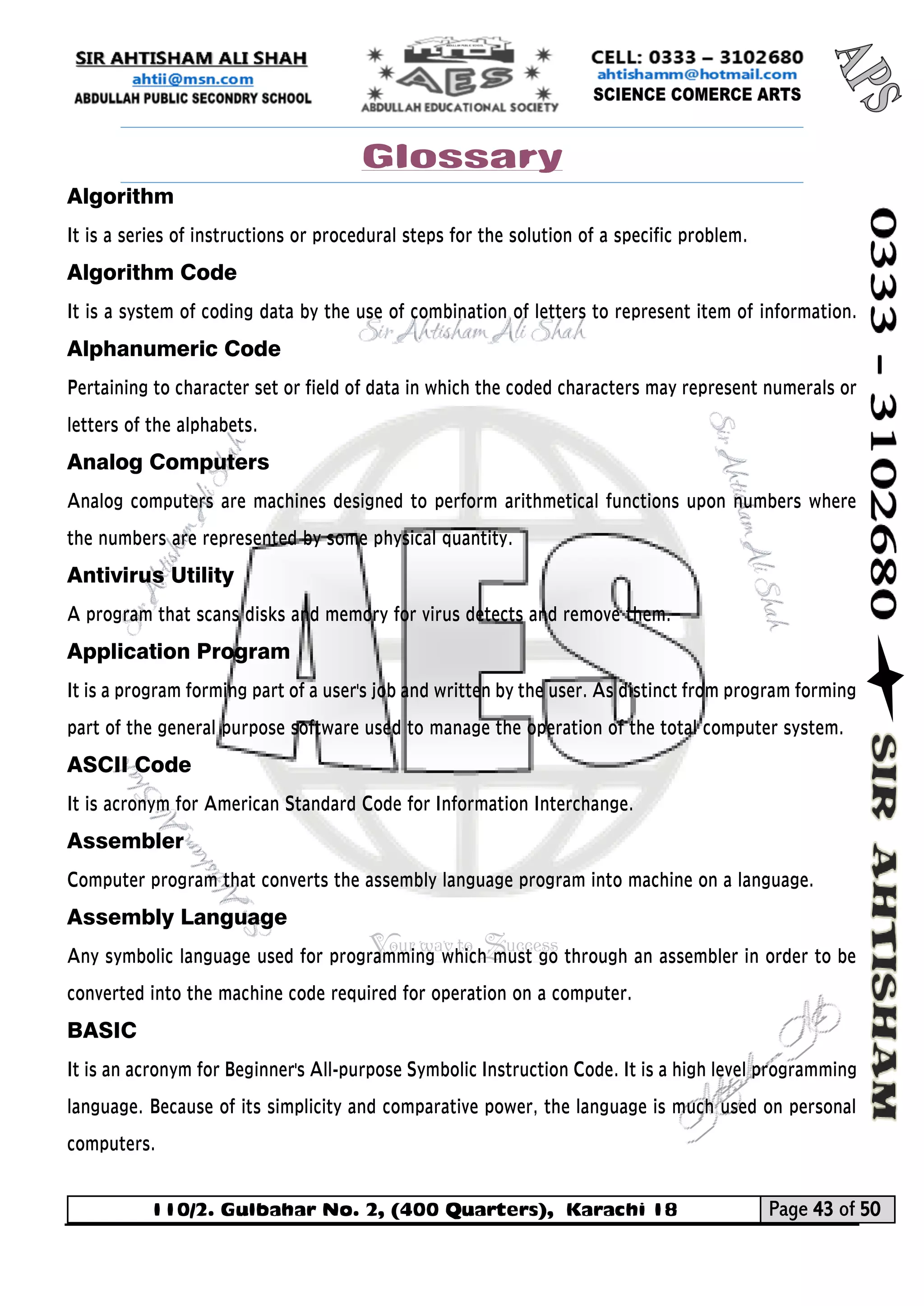 110/2. Gulbahar No. 2, (400 Quarters), Karachi 18 Page 43 of 50 
Your way to Success 
Glossary 
Algorithm 
It is a series of instructions or procedural steps for the solution of a specific problem. 
Algorithm Code 
It is a system of coding data by the use of combination of letters to represent item of information. Alphanumeric Code 
Pertaining to character set or field of data in which the coded characters may represent numerals or letters of the alphabets. 
Analog Computers 
Analog computers are machines designed to perform arithmetical functions upon numbers where the numbers are represented by some physical quantity. 
Antivirus Utility 
A program that scans disks and memory for virus detects and remove them. 
Application Program 
It is a program forming part of a user's job and written by the user. As distinct from program forming part of the general purpose software used to manage the operation of the total computer system. 
ASCII Code 
It is acronym for American Standard Code for Information Interchange. 
Assembler Computer program that converts the assembly language program into machine on a language. 
Assembly Language 
Any symbolic language used for programming which must go through an assembler in order to be converted into the machine code required for operation on a computer. 
BASIC 
It is an acronym for Beginner's All-purpose Symbolic Instruction Code. It is a high level programming language. Because of its simplicity and comparative power, the language is much used on personal computers.  