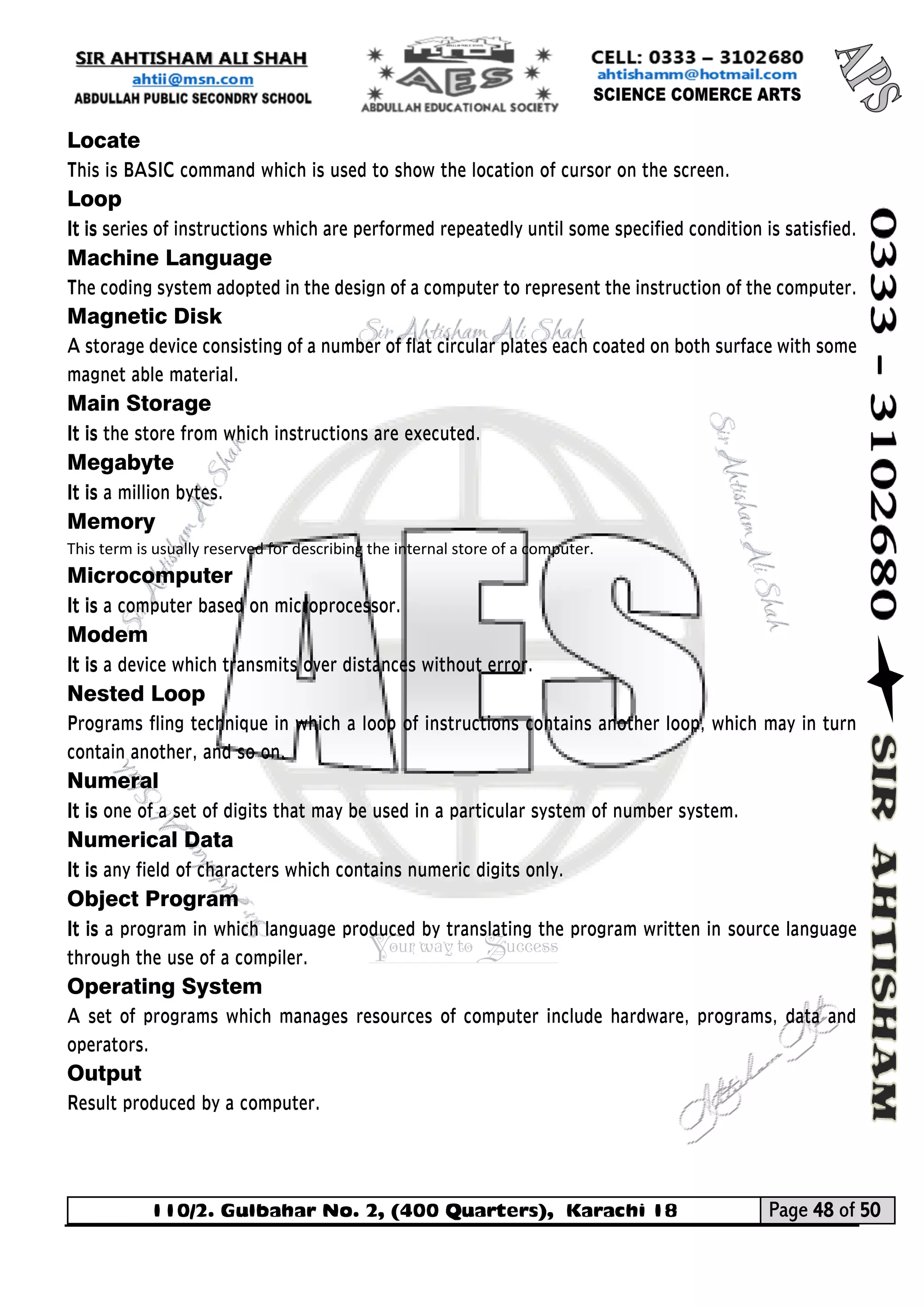 110/2. Gulbahar No. 2, (400 Quarters), Karachi 18 Page 48 of 50 
Your way to Success 
Locate 
This is BASIC command which is used to show the location of cursor on the screen. 
Loop 
It is series of instructions which are performed repeatedly until some specified condition is satisfied. 
Machine Language 
The coding system adopted in the design of a computer to represent the instruction of the computer. 
Magnetic Disk 
A storage device consisting of a number of flat circular plates each coated on both surface with some magnet able material. 
Main Storage 
It is the store from which instructions are executed. 
Megabyte 
It is a million bytes. 
Memory This term is usually reserved for describing the internal store of a computer. 
Microcomputer 
It is a computer based on microprocessor. 
Modem 
It is a device which transmits over distances without error. 
Nested Loop 
Programs fling technique in which a loop of instructions contains another loop, which may in turn contain another, and so on. 
Numeral 
It is one of a set of digits that may be used in a particular system of number system. 
Numerical Data 
It is any field of characters which contains numeric digits only. 
Object Program 
It is a program in which language produced by translating the program written in source language through the use of a compiler. 
Operating System 
A set of programs which manages resources of computer include hardware, programs, data and operators. 
Output 
Result produced by a computer.  