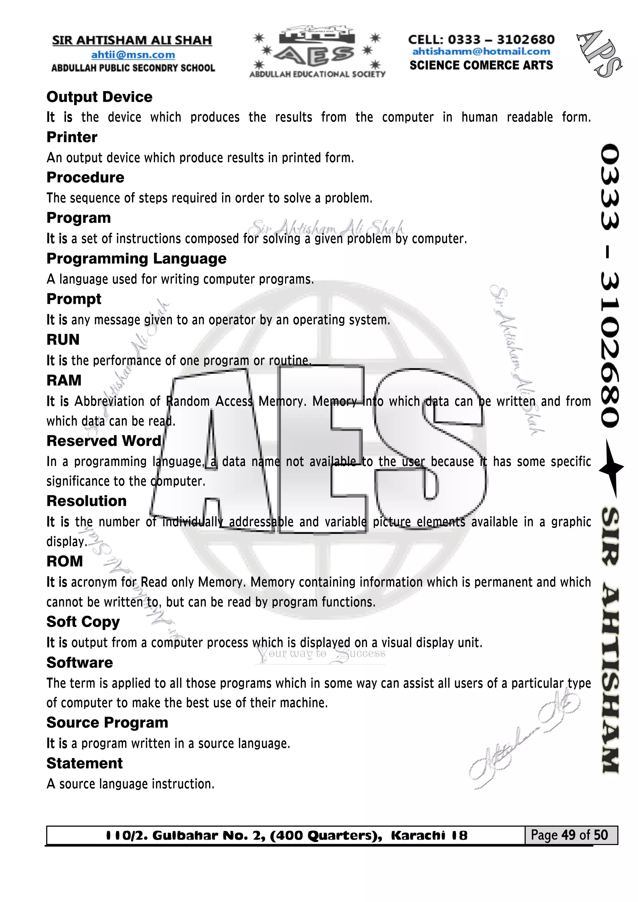 110/2. Gulbahar No. 2, (400 Quarters), Karachi 18 Page 49 of 50 
Your way to Success 
Output Device 
It is the device which produces the results from the computer in human readable form. Printer An output device which produce results in printed form. 
Procedure The sequence of steps required in order to solve a problem. 
Program 
It is a set of instructions composed for solving a given problem by computer. 
Programming Language 
A language used for writing computer programs. 
Prompt 
It is any message given to an operator by an operating system. 
RUN 
It is the performance of one program or routine. 
RAM 
It is Abbreviation of Random Access Memory. Memory into which data can be written and from which data can be read. 
Reserved Word 
In a programming language, a data name not available to the user because it has some specific significance to the computer. 
Resolution 
It is the number of individually addressable and variable picture elements available in a graphic display. 
ROM 
It is acronym for Read only Memory. Memory containing information which is permanent and which cannot be written to, but can be read by program functions. 
Soft Copy 
It is output from a computer process which is displayed on a visual display unit. 
Software The term is applied to all those programs which in some way can assist all users of a particular type of computer to make the best use of their machine. 
Source Program 
It is a program written in a source language. 
Statement A source language instruction.  