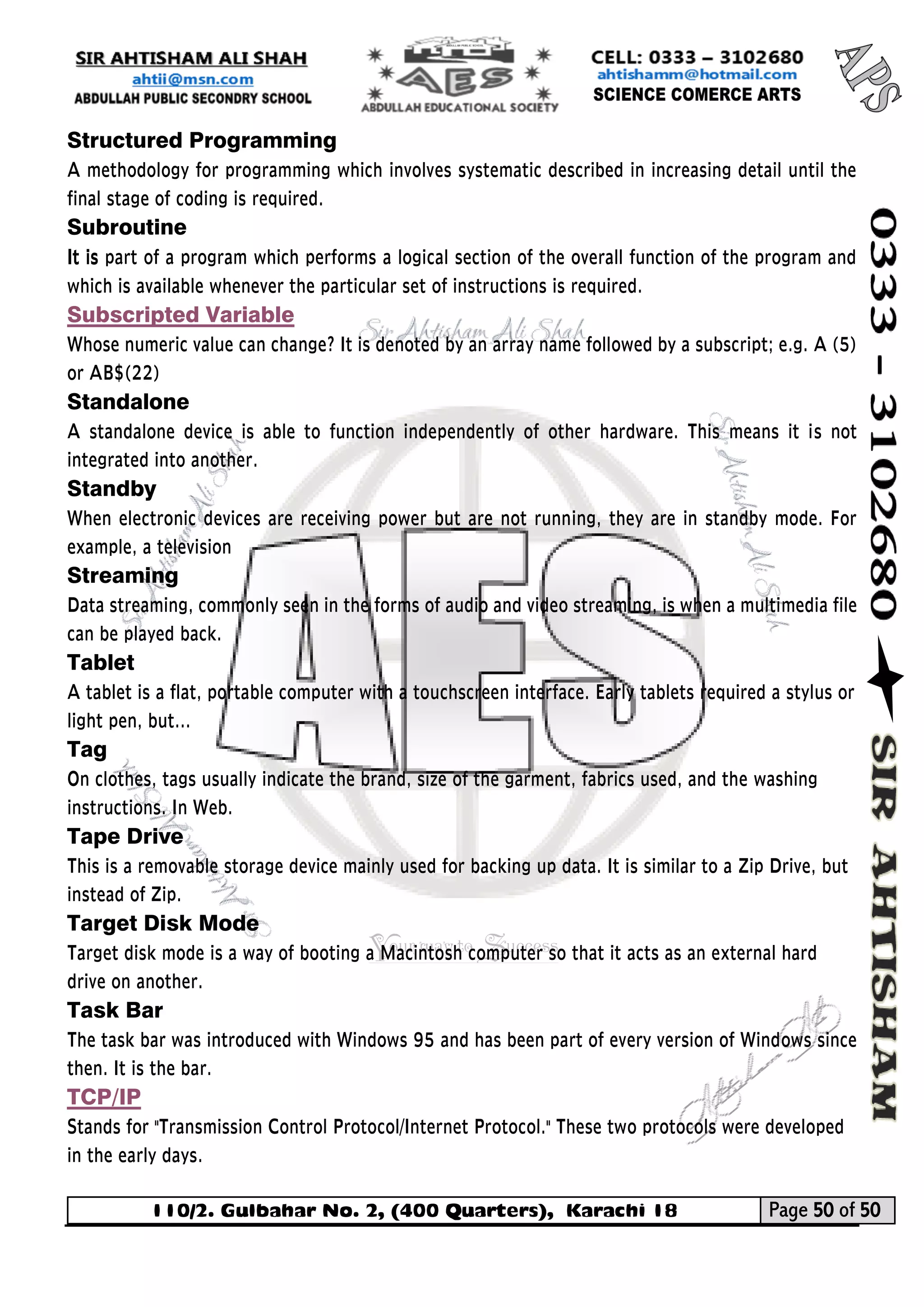 110/2. Gulbahar No. 2, (400 Quarters), Karachi 18 Page 50 of 50 
Your way to Success 
Structured Programming 
A methodology for programming which involves systematic described in increasing detail until the final stage of coding is required. 
Subroutine 
It is part of a program which performs a logical section of the overall function of the program and which is available whenever the particular set of instructions is required. 
Subscripted Variable 
Whose numeric value can change? It is denoted by an array name followed by a subscript; e.g. A (5) or AB$(22) 
Standalone 
A standalone device is able to function independently of other hardware. This means it is not integrated into another. 
Standby 
When electronic devices are receiving power but are not running, they are in standby mode. For example, a television 
Streaming 
Data streaming, commonly seen in the forms of audio and video streaming, is when a multimedia file can be played back. 
Tablet 
A tablet is a flat, portable computer with a touchscreen interface. Early tablets required a stylus or light pen, but... 
Tag 
On clothes, tags usually indicate the brand, size of the garment, fabrics used, and the washing instructions. In Web. 
Tape Drive 
This is a removable storage device mainly used for backing up data. It is similar to a Zip Drive, but instead of Zip. 
Target Disk Mode 
Target disk mode is a way of booting a Macintosh computer so that it acts as an external hard drive on another. 
Task Bar 
The task bar was introduced with Windows 95 and has been part of every version of Windows since then. It is the bar. 
TCP/IP 
Stands for "Transmission Control Protocol/Internet Protocol." These two protocols were developed in the early days. 