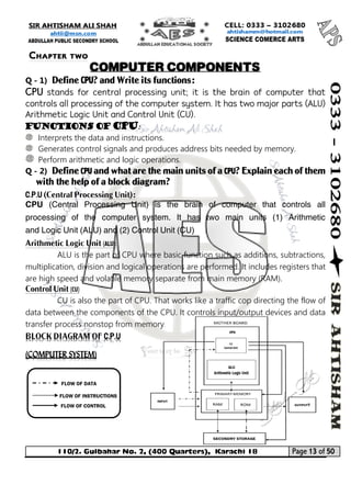 110/2. Gulbahar No. 2, (400 Quarters), Karachi 18 Page 13 of 50 
Your way to Success 
Q - 1) Define CPU? and Write its functions: 
CPU stands for central processing unit; it is the brain of computer that controls all processing of the computer system. It has two major parts (ALU) Arithmetic Logic Unit and Control Unit (CU). 
Functions of CPU: 
Interprets the data and instructions. 
Generates control signals and produces address bits needed by memory. 
Perform arithmetic and logic operations. 
Q - 2) Define CPU and what are the main units of a CPU? Explain each of them with the help of a block diagram? 
C.P.U (Central Processing Unit): 
CPU (Central Processing Unit) is the brain of computer that controls all processing of the computer system. It has two main units (1) Arithmetic and Logic Unit (ALU) and (2) Control Unit (CU) 
Arithmetic Logic Unit (ALU): 
ALU is the part of CPU where basic function such as additions, subtractions, multiplication, division and logical operations are performed. It includes registers that are high speed and volatile memory separate from main memory (RAM). 
Control Unit (CU) 
CU is also the part of CPU. That works like a traffic cop directing the flow of data between the components of the CPU. It controls input/output devices and data transfer process nonstop from memory. BLOCK DIAGRAM OF C.P.U (COMPUTER SYSTEM) 
FLOW OF DATA 
FLOW OF INSTRUCTIONS 
FLOW OF CONTROL 
Chapter two 
COMPUTER COMPONENTS  