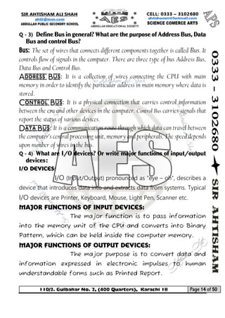 110/2. Gulbahar No. 2, (400 Quarters), Karachi 18 Page 14 of 50 
Your way to Success 
Q - 3) Define Bus in general? What are the purpose of Address Bus, Data Bus and control Bus? 
Bus:The set of wires that connects different components together is called Bus. It controls flow of signals in the computer. There are three type of bus Address Bus, Data Bus and Control Bus. 
Address Bus:It is a collection of wires connecting the CPU with main memory in order to identify the particular address in main memory where data is stored. 
Control Bus:It is a physical connection that carries control information between the CPU and other devices in the computer. Control Bus carries signals that report the status of various devices. 
Data Bus:It is a communication route through which data can travel between the computer's central processing unit, memory and peripherals. The speed depends upon number of wires in the bus. 
Q - 4) What are I/O devices? Or write major functions of input/output devices: 
I/O Devices: 
I/O (Input/Output) pronounced as "eye – oh", describes a device that introduces data into and extracts data from systems. Typical I/O devices are Printer, Keyboard, Mouse, Light Pen, Scanner etc. 
Major Functions of Input Devices: 
The major function is to pass information into the memory unit of the CPU and converts into Binary Pattern, which can be held inside the computer memory. 
Major Functions of Output Devices: 
The major purpose is to convert data and information expressed in electronic impulses to human understandable forms such as Printed Report.  
