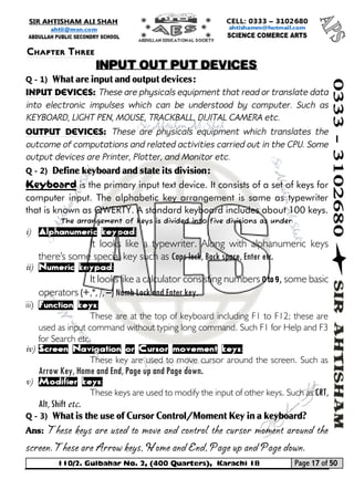 110/2. Gulbahar No. 2, (400 Quarters), Karachi 18 Page 17 of 50 
Your way to Success 
Q - 1) What are input and output devices: 
Input devices: These are physicals equipment that read or translate data into electronic impulses which can be understood by computer. Such as KEYBOARD, LIGHT PEN, MOUSE, TRACKBALL, DIJITAL CAMERA etc. 
Output devices: These are physicals equipment which translates the outcome of computations and related activities carried out in the CPU. Some output devices are Printer, Plotter, and Monitor etc. 
Q - 2) Define keyboard and state its division: 
Keyboard is the primary input text device. It consists of a set of keys for computer input. The alphabetic key arrangement is same as typewriter that is known as QWERTY. A standard keyboard includes about 100 keys. 
The arrangement of keys is divided into five divisions as under: 
i) Alphanumeric keypad: 
It looks like a typewriter. Along with alphanumeric keys there's some special key such as Caps lock, Back space, Enter etc. 
ii) Numeric keypad: 
It looks like a calculator consisting numbers 0 to 9, some basic operators (+,*, /, –) Numb Lock and Enter key. 
iii) Function keys: 
These are at the top of keyboard including F1 to F12; these are used as input command without typing long command. Such F1 for Help and F3 for Search etc. 
iv) Screen Navigation or Cursor movement keys: 
These key are used to move cursor around the screen. Such as Arrow Key, Home and End, Page up and Page down. 
v) Modifier keys: 
These keys are used to modify the input of other keys. Such as CRT, Alt, Shift etc. 
Q - 3) What is the use of Cursor Control/Moment Key in a keyboard? 
Ans: These keys are used to move and control the cursor moment around the screen. These are Arrow keys, Home and End, Page up and Page down. 
Chapter Three 
INPUT OUT PUT DEVICES  