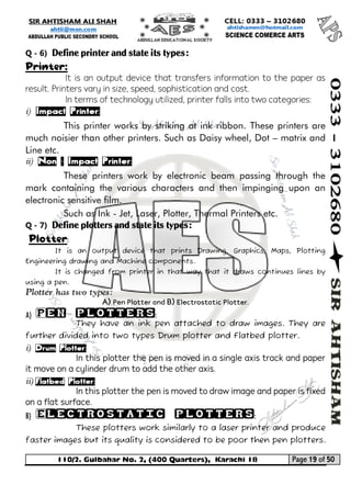110/2. Gulbahar No. 2, (400 Quarters), Karachi 18 Page 19 of 50 
Your way to Success 
Q - 6) Define printer and state its types: 
Printer: 
It is an output device that transfers information to the paper as result. Printers vary in size, speed, sophistication and cost. 
In terms of technology utilized, printer falls into two categories: 
i) Impact Printer: 
This printer works by striking at ink ribbon. These printers are much noisier than other printers. Such as Daisy wheel, Dot – matrix and Line etc. 
ii) Non – Impact Printer: 
These printers work by electronic beam passing through the mark containing the various characters and then impinging upon an electronic sensitive film. 
Such as Ink - Jet, Laser, Plotter, Thermal Printers etc. 
Q - 7) Define plotters and state its types: 
Plotter: 
It is an output device that prints Drawing, Graphics, Maps, Plotting Engineering drawing and Machine components. 
It is changed from printer in that way that it draws continues lines by using a pen. 
Plotter has two types: 
A) Pen Plotter and B) Electrostatic Plotter. 
A) Pen plotters: 
They have an ink pen attached to draw images. They are further divided into two types Drum plotter and Flatbed plotter. 
i) Drum Plotter: 
In this plotter the pen is moved in a single axis track and paper it move on a cylinder drum to add the other axis. 
ii) Flatbed Plotter: 
In this plotter the pen is moved to draw image and paper is fixed on a flat surface. 
B) Electrostatic plotters: 
These plotters work similarly to a laser printer and produce faster images but its quality is considered to be poor then pen plotters.  