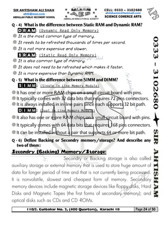 110/2. Gulbahar No. 2, (400 Quarters), Karachi 18 Page 24 of 50 
Your way to Success 
Q - 4) What is the difference between Static RAM and Dynamic RAM? 
DRAM: 
It is the most common type of memory. 
It needs to be refreshed thousands of times per second. 
It is not more expensive and slower. 
SRAM: 
It is also common type of memory. 
It does not need to be refreshed which makes it faster. 
It is more expensive than Dynamic RAM. 
Q - 5) What is the difference between SIMM and DIMM? 
SIMM: 
It has one or more RAM chips on a small circuit board with pins. 
It typically comes with 32 data bits that requires 72 pins connectors. 
It is always installed in in-line pairs since each supports 32 bit path. 
DIMM: 
It also has one or more RAM chips on a small circuit board with pins. 
It typically comes with 64 data bits that requires 168 pins connectors. 
It can be installed without a pair that supports 64 or more bit path. 
Q - 6) Define Backing or Secondry memory/storage? And describe any two of them: Secondry (Backing) Memory/Storage: 
Secondry or Backing storage is also called auxiliary storage or external memory that is used to store huge amount of data for longer period of time and that is not currently being processed. It is nonvolatile, slowest and cheapest form of memory. Secondary memory devices include magnetic storage devices like floppy disks, Hard Disks and Magnetic Tapes (the first forms of secondary memory); and optical disks such as CDs and CD -ROMs.  