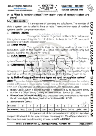110/2. Gulbahar No. 2, (400 Quarters), Karachi 18 Page 27 of 50 
Your way to Success 
Q - 2) What is number system? How many types of number system are there? 
Number system: 
It is the system of counting and calculation. The number of digits a system uses is called its base or radix. There are four types of number systems used in computer operations. 
(i) Decimal System: 
This system is same as general mathematics and we use this system in our daily life for calculations. Its base is ten “10” because it contains 0 to 9 digits in repeat order. 
(ii) Binary system: 
This system is ideal for internal working of electronic computers. Base of this system is 2. Thus, this system contains only two primary digits “0” for ON and “1” for OFF. 
(iii) Octal system: 
This system is used in programing as shortcut to binary system. Base of this system is 8. So, this system contains only 0 to 7 digits. 
(iv) Hexadecimal System: 
This system is also used in programing as shortcut to binary system. Base of this system is 16. So, this system contains 0 to 9 digits and first six letters of English alphabets A to F. A for 10, B for 11 and so on. 
Q - 3) Define Codes and how many types are used in computer system? 
Codes: When number, letters or words are represented by special group of symbols, they are being encoded and the group of symbols is called “Codes”. There are three types of codes used in computer system. Such as (1) Binary Code (2) Binary Coded Decimal (BCD) (3) Alphanumeric Codes 
a) Binary Codes: When a decimal number is represented by its equivalent binary number it is called "Binary Coding" or "Binary codes." Such as (111010)2 
b) Binary Coded Decimal Code (BCD): It is a method of using binary digits to represent the decimal digits. The binary coded decimal is an 8421 CODE. 
c) Alphanumeric Codes: 
It represents all of the various characters that are found on computer Keyboard. In this way computer can recognize 256 different characters. There are two most popular coding schemes (i) ASCII (ii) EBCDIC 
Decimal 
0 
1 
2 
3 
4 
5 
6 
7 
8 
9 
BCD/8421 
0000 
0001 
0010 
0011 
0100 
0101 
0110 
0111 
1000 
1001  