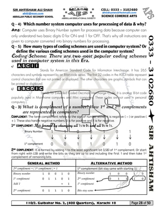 110/2. Gulbahar No. 2, (400 Quarters), Karachi 18 Page 28 of 50 
Your way to Success 
Q - 4) Which number system computer uses for processing of data & why? 
Ans: Computer uses Binary Number system for processing data because computer can only understand two basic digits 0 for ON and 1 for OFF. That's why all instructions are given to computer converted into binary numbers for processing. 
Q - 5) How many types of coding schemes are used in computer system? Or define the various coding schemes used in the computer system? 
Coding Scheme: There are two most popular coding schemes used in computer system in this Era. 
a) ASCII 
Stands for American Standard Code for Information Interchange. It has 265 characters and symbols represent by an 8-bit code series. The first 32 codes in the ASCII table represent control characters that are not printed or displayed. The other characters are graphic symbols that can be printed or displayed. 
b) EBCDIC 
Stands for Extended Coded Decimals Interchange Code. It is another 8-bit code popularly used in Mainframe computers and Mini computers. These codes are not used in personal computers. 
Q - 3) What is complement of a number? How 1st and 2nd complements are represented in computers? Complement: The term complement refers to the sign of number either it is negative ( − ) or positive ( + ). These also handle negative numbers. 0 is for positive and 1 is for negative. 
1st complement: It is formed by changing all 1s to 0s and all 0s to 1s. 
Binary Number 
1 
1 
0 
0 
1 
0 
1 
1st complement 
0 
0 
1 
1 
0 
1 
0 
2nd complement: It is formed by adding 1 to the least significant bit (LSB) of 1st complement. Or start from right with LSB and write the bits as they are up to and including the first 1 and then take 1st complement of remaining bits. 
General method 
Alternative method 
2nd complement = ( 1st complement ) + 1 
1st complement (bit stay same with starting 1) 
Binary number 
1 
0 
0 
1 
0 
Binary number 
1 
0 
0 
1 
0 
1st complement 
0 
1 
1 
0 
1 
2nd complement 
0 
1 
1 
1 
0 
Add 1 
+ 
1 
1st complement 
2nd complement 
0 
1 
1 
1 
0 
Bits stay same 
 