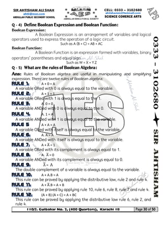 110/2. Gulbahar No. 2, (400 Quarters), Karachi 18 Page 30 of 50 
Your way to Success 
Q - 4) Define Boolean Expression and Boolean Function: 
Boolean Expression: 
A Boolean Expression is an arrangement of variables and logical operators used to express the operation of a logic circuit. 
Such as A (B + C) = AB + AC 
Boolean Function: 
A Boolean Function is an expression formed with variables, binary operators’ parentheses and equal sign. 
Such as W = X + Y.Z 
Q - 5) What are the rules of Boolean Algebra: 
Ans: Rules of Boolean algebra are useful in manipulating and simplifying expression. There are twelve rules of Boolean algebra: A + 0 = A 
A variable ORed with 0 is always equal to the variable. A + 1 = 1 
A variable ORed with 1 is always equal to the 1. A. 0 = 0 
A variable ANDed with 0 is always equal to the 0. A. 1 = A 
A variable ANDed with 1 is always equal to the variable. A + A = A 
A variable ORed with itself is always equal to the variable. A. A = A 
A variable ANDed with itself is always equal to the variable. A + A̅ = 1 
A variable ORed with its complement is always equal to 1. A. A̅ = 0 
A variable ANDed with its complement is always equal to 0. A̿ = A 
The double complement of a variable is always equal to the variable. A + A.B = A 
This rule can be proved by applying the distributive law, rule 2 and rule 4. A + A̅ .B = A + B 
This rule can be proved by applying rule 10, rule 6, rule 8, rule 7 and rule 4. (A + B) (A + C) = A + BC 
This rule can be proved by applying the distributive law rule 6, rule 2, and rule 4.  