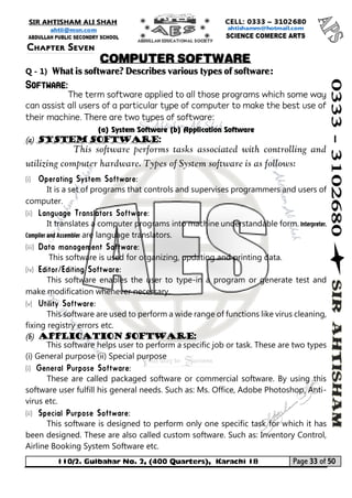 110/2. Gulbahar No. 2, (400 Quarters), Karachi 18 Page 33 of 50 
Your way to Success 
Q - 1) What is software? Describes various types of software: Software: 
The term software applied to all those programs which some way can assist all users of a particular type of computer to make the best use of their machine. There are two types of software: 
(a) System Software (b) Application Software (a) System software: 
This software performs tasks associated with controlling and utilizing computer hardware. Types of System software is as follows: 
(i) 
It is a set of programs that controls and supervises programmers and users of computer. 
(ii) 
It translates a computer programs into machine understandable form. Interpreter, Compiler and Assembler are language translators. 
(iii) 
This software is used for organizing, updating and printing data. 
(iv) 
This software enables the user to type-in a program or generate test and make modification whenever necessary. 
(v) 
This software are used to perform a wide range of functions like virus cleaning, fixing registry errors etc. 
(b) Application Software: 
This software helps user to perform a specific job or task. These are two types (i) General purpose (ii) Special purpose 
(i) 
These are called packaged software or commercial software. By using this software user fulfill his general needs. Such as: Ms. Office, Adobe Photoshop, Anti- virus etc. 
(ii) 
This software is designed to perform only one specific task for which it has been designed. These are also called custom software. Such as: Inventory Control, Airline Booking System Software etc. 
Chapter Seven 
COMPUTER SOFTWARE  