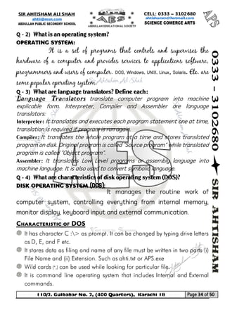 110/2. Gulbahar No. 2, (400 Quarters), Karachi 18 Page 34 of 50 
Your way to Success 
Q - 2) What is an operating system? 
Operating System: 
It is a set of programs that controls and supervises the hardware of a computer and provides services to applications software, programmers and users of computer. DOS, Windows, UNIX, Linux, Solaris. Etc. are some popular operating system. 
Q - 3) What are language translators? Define each: 
Language Translators translate computer program into machine explicable form. Interpreter, Compiler and Assembler are language translators: 
Interpreter: It translates and executes each program statement one at time, translation is required if program is run again. 
Compiler: It translates the whole program at a time and stores translated program on disk. Original program is called "Source program" while translated program is called "Object program". 
Assembler: It translates Low Level programs or assembly language into machine language. It is also used to convert symbolic language. 
Q - 4) What are characteristics of disk operating system (DOS)? 
Disk Operating System (DOS): 
It manages the routine work of computer system, controlling everything from internal memory, monitor display, keyboard input and external communication. 
Characteristic of DOS 
It has character C :> as prompt. It can be changed by typing drive letters as D, E, and F etc. 
It stores data as filing and name of any file must be written in two parts (i) File Name and (ii) Extension. Such as ahti.txt or APS.exe 
Wild cards (*,) can be used while looking for particular file. 
It is command line operating system that includes Internal and External commands.  