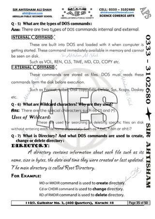 110/2. Gulbahar No. 2, (400 Quarters), Karachi 18 Page 35 of 50 
Your way to Success 
Q - 5) What are the types of DOS commands: 
Ans: There are two types of DOS commands internal and external. 
Internal Command: 
These are built into DOS and loaded with it when computer is getting started. These command immediately available in memory and cannot be seen on disk. 
Such as VOL, REN, CLS, TIME, MD, CD, COPY etc. 
External Command: 
These commands are stored as files. DOS must reads these commands form the disk before execution. 
Such as Format, Label, Disk copy, Edit, Delete, Sys, Xcopy, Doskey etc. 
Q - 6) What are Wildcard characters? Why are they used? 
Ans: There are the special characters such as (?) and (*). 
Uses of Wildcard: 
These are used for searching or deleting specific files on disk without entering each file name separately. Such as *.txt, *.bin or ahti? 
Q - 7) What is Directory? And what DOS commands are used to create, change or delete directory: 
Directory: 
A directory contains information about each file such as its name, size in bytes, the date and time they were created or last updated. The main directory is called Root Directory. 
For Example:  