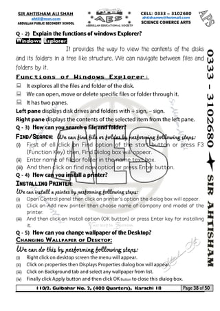 110/2. Gulbahar No. 2, (400 Quarters), Karachi 18 Page 38 of 50 
Your way to Success 
Q - 2) Explain the functions of windows Explorer? 
Windows Explorer: 
It provides the way to view the contents of the disks and its folders in a tree like structure. We can navigate between files and folders by it. 
Functions of Windows Explorer: 
 
 
 
Q - 3) How can you search a file and folder? Find/Search: We can find file or folder by performing following steps: 
(i) First of all click on Find option of the start button or press F3 (Function Key) then, Find Dialog box will appear. 
(ii) Enter name of file or folder in the name text box. 
(iii) And then click on find now option or press Enter button. 
Q - 4) How can you install a printer? Installing Printer: 
We can install a printer by performing following steps: 
(i) Open Control panel then click on printer’s option the dialog box will appear. 
(ii) Click on Add new printer then choose name of company and model of the printer. 
(iii) And then click on Install option (OK button) or press Enter key for installing it. 
Q - 5) How can you change wallpaper of the Desktop? 
Changing Wallpaper of Desktop: 
We can do this by performing following steps: 
(i) 
(ii) 
(iii) 
(iv)  