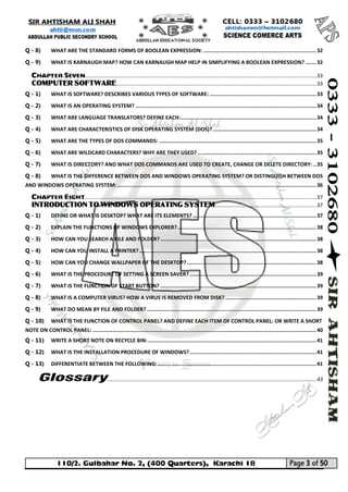 110/2. Gulbahar No. 2, (400 Quarters), Karachi 18 Page 3 of 50 
Your way to Success 
Q - 8) WHAT ARE THE STANDARD FORMS OF BOOLEAN EXPRESSION: ......................................................................... 32 
Q - 9) WHAT IS KARNAUGH MAP? HOW CAN KARNAUGH MAP HELP IN SIMPLIFYING A BOOLEAN EXPRESSION? ....... 32 
CHAPTER SEVEN ............................................................................................................................................................. 33 
COMPUTER SOFTWARE ........................................................................................................................................ 33 
Q - 1) WHAT IS SOFTWARE? DESCRIBES VARIOUS TYPES OF SOFTWARE: ..................................................................... 33 
Q - 2) WHAT IS AN OPERATING SYSTEM? ..................................................................................................................... 34 
Q - 3) WHAT ARE LANGUAGE TRANSLATORS? DEFINE EACH: ........................................................................................ 34 
Q - 4) WHAT ARE CHARACTERISTICS OF DISK OPERATING SYSTEM (DOS)? ................................................................... 34 
Q - 5) WHAT ARE THE TYPES OF DOS COMMANDS: ...................................................................................................... 35 
Q - 6) WHAT ARE WILDCARD CHARACTERS? WHY ARE THEY USED? ............................................................................. 35 
Q - 7) WHAT IS DIRECTORY? AND WHAT DOS COMMANDS ARE USED TO CREATE, CHANGE OR DELETE DIRECTORY: .. 35 
Q - 8) WHAT IS THE DIFFERENCE BETWEEN DOS AND WINDOWS OPERATING SYSTEM? OR DISTINGUISH BETWEEN DOS AND WINDOWS OPERATING SYSTEM: ................................................................................................................................. 36 
CHAPTER EIGHT ............................................................................................................................................................. 37 
INTRODUCTION TO WINDOWS OPERATING SYSTEM ..................................................................... 37 
Q - 1) DEFINE OR WHAT IS DESKTOP? WHAT ARE ITS ELEMENTS? ................................................................................ 37 
Q - 2) EXPLAIN THE FUNCTIONS OF WINDOWS EXPLORER? .......................................................................................... 38 
Q - 3) HOW CAN YOU SEARCH A FILE AND FOLDER? ..................................................................................................... 38 
Q - 4) HOW CAN YOU INSTALL A PRINTER? ................................................................................................................... 38 
Q - 5) HOW CAN YOU CHANGE WALLPAPER OF THE DESKTOP? .................................................................................... 38 
Q - 6) WHAT IS THE PROCEDURE OF SETTING A SCREEN SAVER? .................................................................................. 39 
Q - 7) WHAT IS THE FUNCTION OF START BUTTON? ..................................................................................................... 39 
Q - 8) WHAT IS A COMPUTER VIRUS? HOW A VIRUS IS REMOVED FROM DISK? ........................................................... 39 
Q - 9) WHAT DO MEAN BY FILE AND FOLDER? .............................................................................................................. 39 
Q - 10) WHAT IS THE FUNCTION OF CONTROL PANEL? AND DEFINE EACH ITEM OF CONTROL PANEL: OR WRITE A SHORT NOTE ON CONTROL PANEL: ................................................................................................................................................. 40 
Q - 11) WRITE A SHORT NOTE ON RECYCLE BIN: ............................................................................................................. 41 
Q - 12) WHAT IS THE INSTALLATION PROCEDURE OF WINDOWS? .................................................................................. 41 
Q - 13) DIFFERENTIATE BETWEEN THE FOLLOWING: ....................................................................................................... 41 
Glossary .............................................................................................................................................. 43 
 