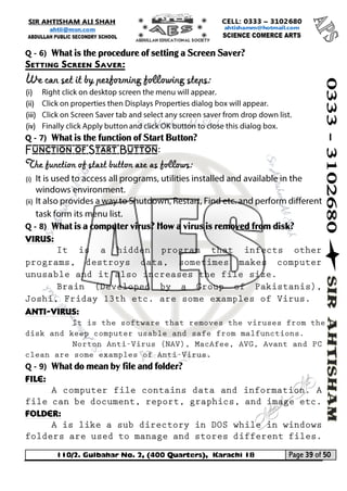 110/2. Gulbahar No. 2, (400 Quarters), Karachi 18 Page 39 of 50 
Your way to Success 
Q - 6) What is the procedure of setting a Screen Saver? 
Setting Screen Saver: 
We can set it by performing following steps: 
(i) 
(ii) 
(iii) 
(iv) 
Q - 7) What is the function of Start Button? 
Function of Start Button: 
The function of start button are as follows: 
(i) 
(ii) 
Q - 8) What is a computer virus? How a virus is removed from disk? 
Virus: 
Anti-virus: 
Q - 9) What do mean by file and folder? 
File: 
Folder:  