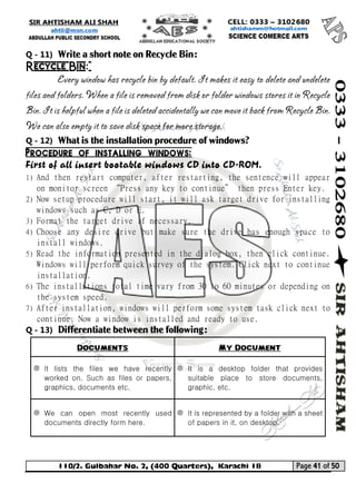 110/2. Gulbahar No. 2, (400 Quarters), Karachi 18 Page 41 of 50 
Your way to Success 
Q - 11) Write a short note on Recycle Bin: 
Recycle Bin: 
Every window has recycle bin by default. It makes it easy to delete and undelete files and folders. When a file is removed from disk or folder windows stores it in Recycle Bin. It is helpful when a file is deleted accidentally we can move it back from Recycle Bin. We can also empty it to save disk space for more storage. 
Q - 12) What is the installation procedure of windows? 
Procedure of installing windows: 
First of all insert bootable windows CD into CD-ROM. 
1) And then restart computer, after restarting, the sentence will appear on monitor screen “Press any key to continue” then press Enter key. 
2) Now setup procedure will start, it will ask target drive for installing windows such as C, D or E. 
3) Format the target drive if necessary. 
4) Choose any desire drive but make sure the drive has enough space to install windows. 
5) Read the information presented in the dialog box, then click continue. Windows will perform quick survey of the system. Click next to continue installation. 
6) The installations total time vary from 30 to 60 minutes or depending on the system speed. 
7) After installation, windows will perform some system task click next to continue. Now a window is installed and ready to use. 
Q - 13) Differentiate between the following: Documents My Document 
It lists the files we have recently worked on. Such as files or papers, graphics, documents etc. 
It is a desktop folder that provides suitable place to store documents, graphic, etc. 
We can open most recently used documents directly form here. 
It is represented by a folder with a sheet of papers in it, on desktop. 
 