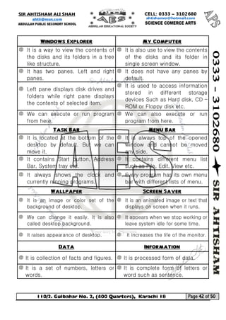 110/2. Gulbahar No. 2, (400 Quarters), Karachi 18 Page 42 of 50 
Your way to Success 
Windows Explorer My Computer 
It is a way to view the contents of the disks and its folders in a tree like structure. 
It is also use to view the contents of the disks and its folder in single screen window. 
It has two panes. Left and right panes. 
It does not have any panes by default. 
Left pane displays disk drives and folders while right pane displays the contents of selected item. 
It is used to access information stored in different storage devices Such as Hard disk, CD – ROM or Floppy disk etc. 
We can execute or run program from here. 
We can also execute or run program from here. Task Bar Menu Bar 
It is located at the bottom of the desktop by default. But we can move it. 
It is always top of the opened window and cannot be moved any side. 
It contains Start button, Address Bar, System tray etc. 
It contains different menu list such as File, Edit, View etc. 
It always shows the clock and currently running programs. 
Every program has its own menu bar with different lists of menu. Wallpaper Screen Saver 
It is an image or color set of the background of desktop. 
It is an animated image or text that displays on screen when it runs. 
We can change it easily. It is also called desktop background. 
It appears when we stop working or leave system idle for some time. 
It raises appearance of desktop. 
It increases the life of the monitor. Data Information 
It is collection of facts and figures. 
It is processed form of data. 
It is a set of numbers, letters or words. 
It is complete form of letters or word such as sentence.  