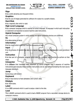 110/2. Gulbahar No. 2, (400 Quarters), Karachi 18 Page 47 of 50 
Your way to Success 
Giga 
It is a prefix denoting one thousand million. 
Graphics 
It is the use of images generated by software for output to a graphic display. 
Hard Disk 
It is a magnetic disk which is rigid. 
High Level Language 
It is a computer language which is nearest to human language. A language in which each instruction or statement corresponds to several machine code instructions. 
Hybrid Computer 
Any mixed computer system in which analog and digital computing devices are combined. 
Hz 
It is abbreviation of Hertz. 
Information 
It is the result which is derived from the processing of data. 
Input 
It is the process of transferring data, or program instructions, into memory from some peripheral unit. 
Instruction 
It is that part of a computer program which tells the computer what function to perform at that stage. 
Interpreter 
It is software that translates each statement of source program into a sequence of machine instructions and executes these machine instructions one by one before translating the next source language statement. 
Jump 
Synonymous with branch. 
Keyboard 
It is an input device to feed alphabetic and numeric data. 
Kilobyte 
It is 1024 bytes. 
Label 
It is a DOS command which is used to assign a label to the disk. 
Load 
This is BASIC command which is used to load a BASIC program from a secondary storage device to computer's memory.  