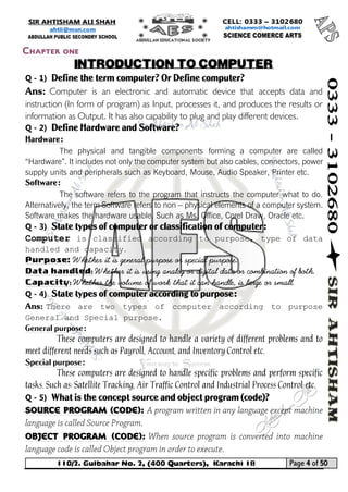 110/2. Gulbahar No. 2, (400 Quarters), Karachi 18 Page 4 of 50 
Your way to Success 
Q - 1) Define the term computer? Or Define computer? 
Ans: Computer is an electronic and automatic device that accepts data and instruction (In form of program) as Input, processes it, and produces the results or information as Output. It has also capability to plug and play different devices. 
Q - 2) Define Hardware and Software? Hardware: 
The physical and tangible components forming a computer are called “Hardware”. It includes not only the computer system but also cables, connectors, power supply units and peripherals such as Keyboard, Mouse, Audio Speaker, Printer etc. Software: 
The software refers to the program that instructs the computer what to do. Alternatively, the term Software refers to non – physical elements of a computer system. Software makes the hardware usable. Such as Ms. Office, Corel Draw, Oracle etc. 
Q - 3) State types of computer or classification of computer: 
Computer is classified according to purpose, type of data handled and capacity. 
Purpose: Whether it is general purpose or special purpose. 
Data handled: Whether it is using analog or digital data or combination of both. 
Capacity: Whether the volume of work that it can handle, is large or small. 
Q - 4) State types of computer according to purpose: 
Ans: There are two types of computer according to purpose General and Special purpose. 
General purpose: 
These computers are designed to handle a variety of different problems and to meet different needs such as Payroll, Account, and Inventory Control etc. 
Special purpose: 
These computers are designed to handle specific problems and perform specific tasks. Such as: Satellite Tracking, Air Traffic Control and Industrial Process Control etc. 
Q - 5) What is the concept source and object program (code)? 
Source program (code): 
Object program (code): 
Chapter one 
INTRODUCTION TO COMPUTER  