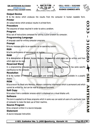 110/2. Gulbahar No. 2, (400 Quarters), Karachi 18 Page 49 of 50 
Your way to Success 
Output Device 
It is the device which produces the results from the computer in human readable form. Printer An output device which produce results in printed form. 
Procedure The sequence of steps required in order to solve a problem. 
Program 
It is a set of instructions composed for solving a given problem by computer. 
Programming Language 
A language used for writing computer programs. 
Prompt 
It is any message given to an operator by an operating system. 
RUN 
It is the performance of one program or routine. 
RAM 
It is Abbreviation of Random Access Memory. Memory into which data can be written and from which data can be read. 
Reserved Word 
In a programming language, a data name not available to the user because it has some specific significance to the computer. 
Resolution 
It is the number of individually addressable and variable picture elements available in a graphic display. 
ROM 
It is acronym for Read only Memory. Memory containing information which is permanent and which cannot be written to, but can be read by program functions. 
Soft Copy 
It is output from a computer process which is displayed on a visual display unit. 
Software The term is applied to all those programs which in some way can assist all users of a particular type of computer to make the best use of their machine. 
Source Program 
It is a program written in a source language. 
Statement A source language instruction.  