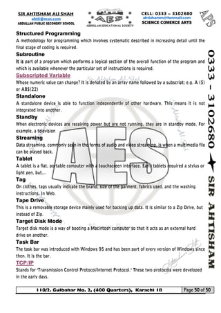 110/2. Gulbahar No. 2, (400 Quarters), Karachi 18 Page 50 of 50 
Your way to Success 
Structured Programming 
A methodology for programming which involves systematic described in increasing detail until the final stage of coding is required. 
Subroutine 
It is part of a program which performs a logical section of the overall function of the program and which is available whenever the particular set of instructions is required. 
Subscripted Variable 
Whose numeric value can change? It is denoted by an array name followed by a subscript; e.g. A (5) or AB$(22) 
Standalone 
A standalone device is able to function independently of other hardware. This means it is not integrated into another. 
Standby 
When electronic devices are receiving power but are not running, they are in standby mode. For example, a television 
Streaming 
Data streaming, commonly seen in the forms of audio and video streaming, is when a multimedia file can be played back. 
Tablet 
A tablet is a flat, portable computer with a touchscreen interface. Early tablets required a stylus or light pen, but... 
Tag 
On clothes, tags usually indicate the brand, size of the garment, fabrics used, and the washing instructions. In Web. 
Tape Drive 
This is a removable storage device mainly used for backing up data. It is similar to a Zip Drive, but instead of Zip. 
Target Disk Mode 
Target disk mode is a way of booting a Macintosh computer so that it acts as an external hard drive on another. 
Task Bar 
The task bar was introduced with Windows 95 and has been part of every version of Windows since then. It is the bar. 
TCP/IP 
Stands for "Transmission Control Protocol/Internet Protocol." These two protocols were developed in the early days. 