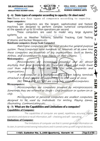 110/2. Gulbahar No. 2, (400 Quarters), Karachi 18 Page 5 of 50 
Your way to Success 
Q - 6) State types of computer according to capacity: Or short note? 
Ans: 
Super computers: 
Super computers are the largest, sophisticated and fastest machines are designed to perform complex numerical computations at the speeds of up to 50 million operations per second. 
These computers are used to model very large dynamic systems. 
Such as Weather Patterns, Satellite Tracking, Cold Testing of Atomic and Nuclear Weapons etc. 
Mainframe computers: (Large Scale Computer) 
Mainframe computers are the most productive general-purpose system. These computers serve hundreds of terminals all at same time these computers are essentials of big organizations. Such as Banks, Airlines, and Government to keep Tracks of their Citizens. 
Minicomputers: 
Minicomputers are increasingly powerful and do almost anything that large computers do; these are slower and much lower cost than mainframe. These are ideal for small companies and organizations. 
A minicomputer is a multiprocessing system having terminals attached in it and capable of supporting 4 to 200 users at once. 
DEC VAX & IBM AS/400 are commonly used Minicomputers. 
Microcomputers: 
Microcomputers are computers powered by microprocessors. Sometimes they are referred as Single – Chip processor or system-on-a- chip. 
Microcomputer or personal computers are smallest computers, designed to be used by Individuals for Writing, Playing Games, Illustrating, Communicating etc. 
Q - 7) What are the Capabilities and Limitations of a computer? 
Capabilities of Computer: 
Limitations of Computer:  