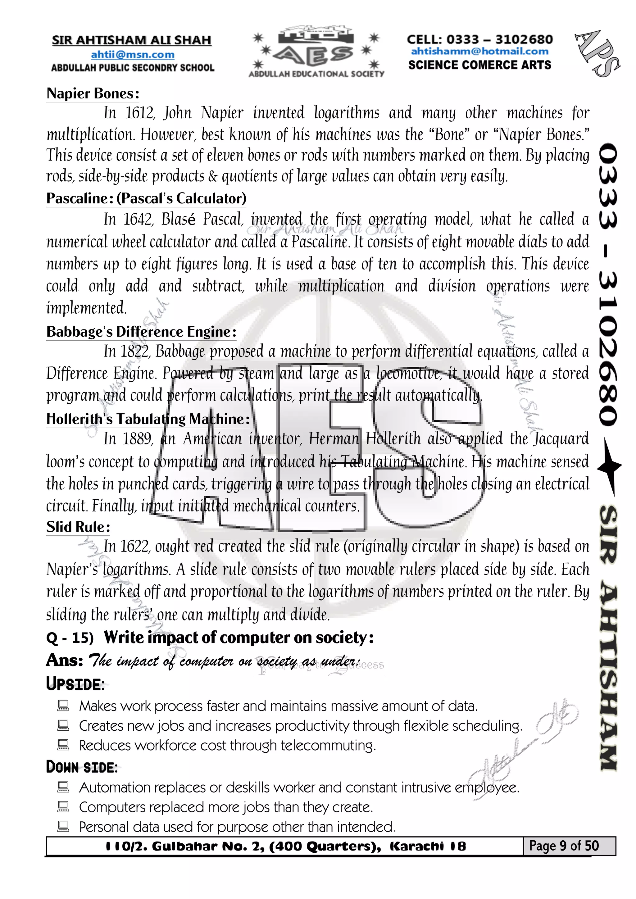 110/2. Gulbahar No. 2, (400 Quarters), Karachi 18 Page 9 of 50 
Your way to Success 
Napier Bones: 
In 1612, John Napier invented logarithms and many other machines for multiplication. However, best known of his machines was the “Bone” or “Napier Bones.” This device consist a set of eleven bones or rods with numbers marked on them. By placing rods, side-by-side products & quotients of large values can obtain very easily. 
Pascaline: (Pascal’s Calculator) 
In 1642, Blasé Pascal, invented the first operating model, what he called a numerical wheel calculator and called a Pascaline. It consists of eight movable dials to add numbers up to eight figures long. It is used a base of ten to accomplish this. This device could only add and subtract, while multiplication and division operations were implemented. 
Babbage’s Difference Engine: 
In 1822, Babbage proposed a machine to perform differential equations, called a Difference Engine. Powered by steam and large as a locomotive, it would have a stored program and could perform calculations, print the result automatically. 
Hollerith’s Tabulating Machine: 
In 1889, an American inventor, Herman Hollerith also applied the Jacquard loom’s concept to computing and introduced his Tabulating Machine. His machine sensed the holes in punched cards, triggering a wire to pass through the holes closing an electrical circuit. Finally, input initiated mechanical counters. 
Slid Rule: 
In 1622, ought red created the slid rule (originally circular in shape) is based on Napier’s logarithms. A slide rule consists of two movable rulers placed side by side. Each ruler is marked off and proportional to the logarithms of numbers printed on the ruler. By sliding the rulers’ one can multiply and divide. 
Q - 15) Write impact of computer on society: 
Ans: The impact of computer on society as under: Upside: 
 Makes work process faster and maintains massive amount of data. 
 Creates new jobs and increases productivity through flexible scheduling. 
 Reduces workforce cost through telecommuting. Down side: 
 Automation replaces or deskills worker and constant intrusive employee. 
 Computers replaced more jobs than they create. 
 Personal data used for purpose other than intended.  