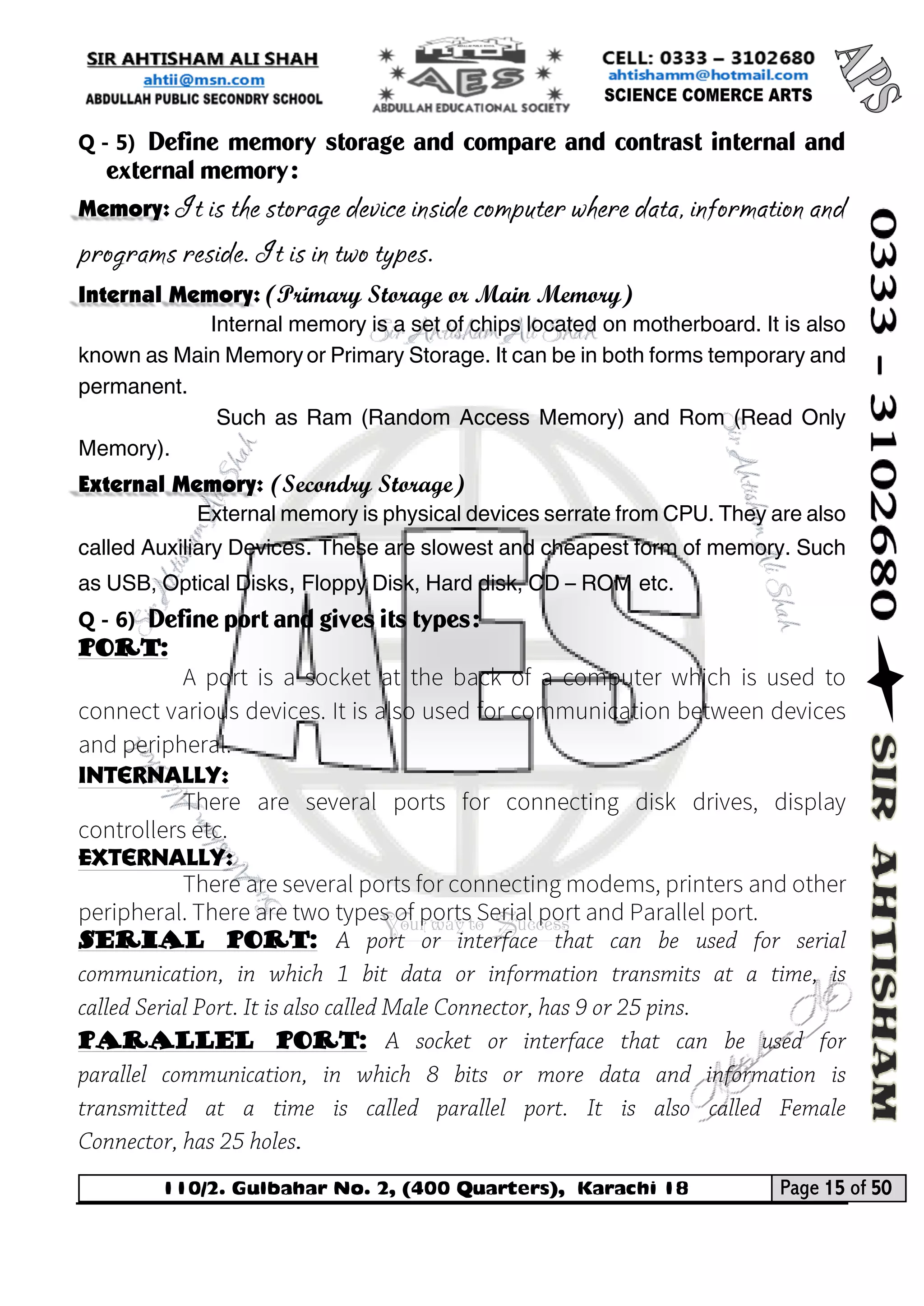 110/2. Gulbahar No. 2, (400 Quarters), Karachi 18 Page 15 of 50 
Your way to Success 
Q - 5) Define memory storage and compare and contrast internal and external memory: Memory: It is the storage device inside computer where data, information and programs reside. It is in two types. Internal Memory: (Primary Storage or Main Memory) 
Internal memory is a set of chips located on motherboard. It is also known as Main Memory or Primary Storage. It can be in both forms temporary and permanent. 
Such as Ram (Random Access Memory) and Rom (Read Only Memory). External Memory: (Secondry Storage) 
External memory is physical devices serrate from CPU. They are also called Auxiliary Devices. These are slowest and cheapest form of memory. Such as USB, Optical Disks, Floppy Disk, Hard disk, CD – ROM etc. 
Q - 6) Define port and gives its types: 
Port: 
Internally: 
Externally: 
Serial port: 
Parallel port:  