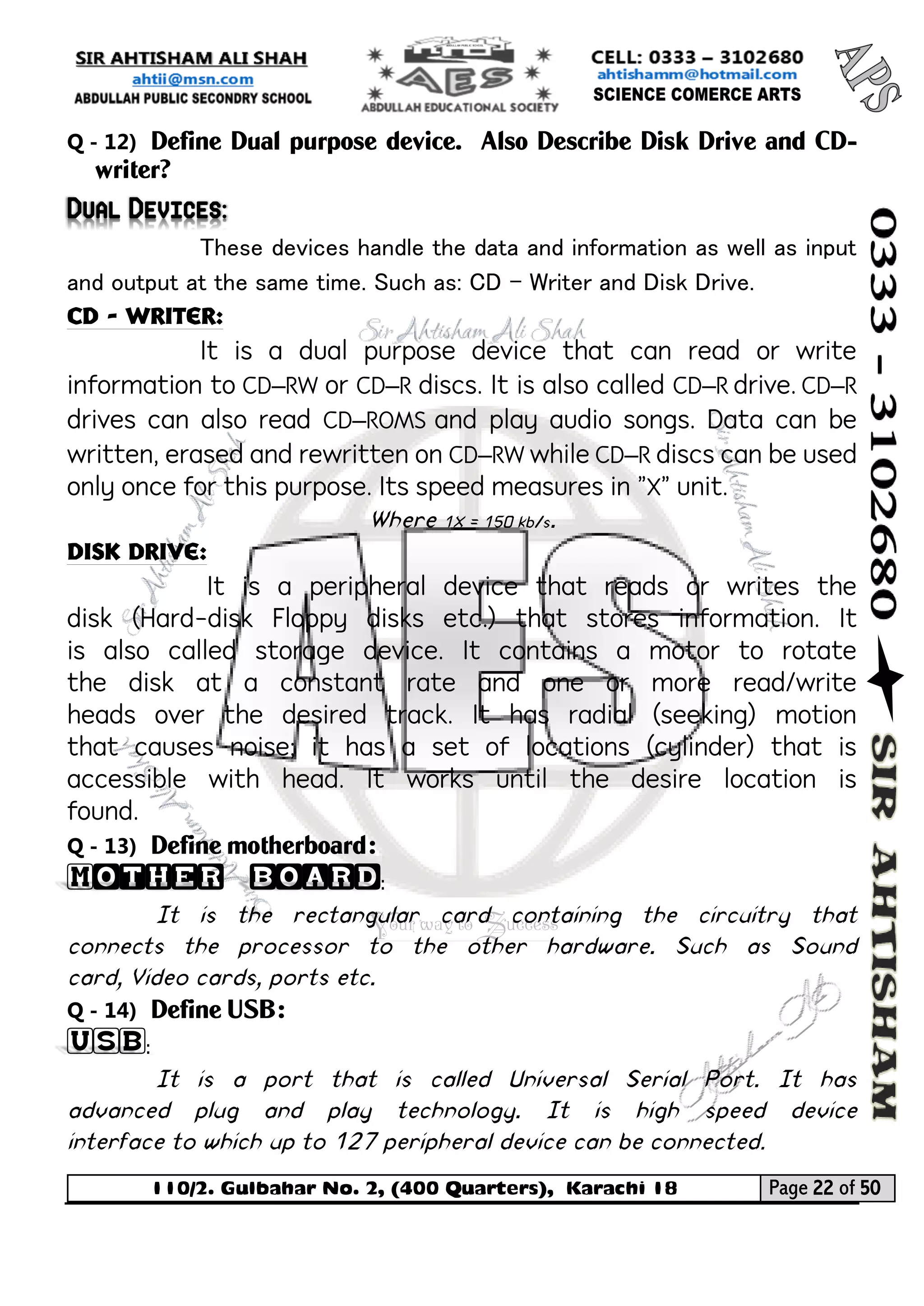 110/2. Gulbahar No. 2, (400 Quarters), Karachi 18 Page 22 of 50 
Your way to Success 
Q - 12) Define Dual purpose device. Also Describe Disk Drive and CD- writer? Dual Devices: 
These devices handle the data and information as well as input and output at the same time. Such as: CD – Writer and Disk Drive. 
CD - Writer: 
It is a dual purpose device that can read or write information to CD–RW or CD–R discs. It is also called CD–R drive. CD–R drives can also read CD–ROMS and play audio songs. Data can be written, erased and rewritten on CD–RW while CD–R discs can be used only once for this purpose. Its speed measures in "X" unit. 
Where 1X = 150 kb/s. 
Disk drive: 
It is a peripheral device that reads or writes the disk (Hard-disk Floppy disks etc.) that stores information. It is also called storage device. It contains a motor to rotate the disk at a constant rate and one or more read/write heads over the desired track. It has radial (seeking) motion that causes noise; it has a set of locations (cylinder) that is accessible with head. It works until the desire location is found. 
Q - 13) Define motherboard: Mother board: 
It is the rectangular card containing the circuitry that connects the processor to the other hardware. Such as Sound card, Video cards, ports etc. 
Q - 14) Define USB: USB: 
It is a port that is called Universal Serial Port. It has advanced plug and play technology. It is high speed device interface to which up to 127 peripheral device can be connected.  
