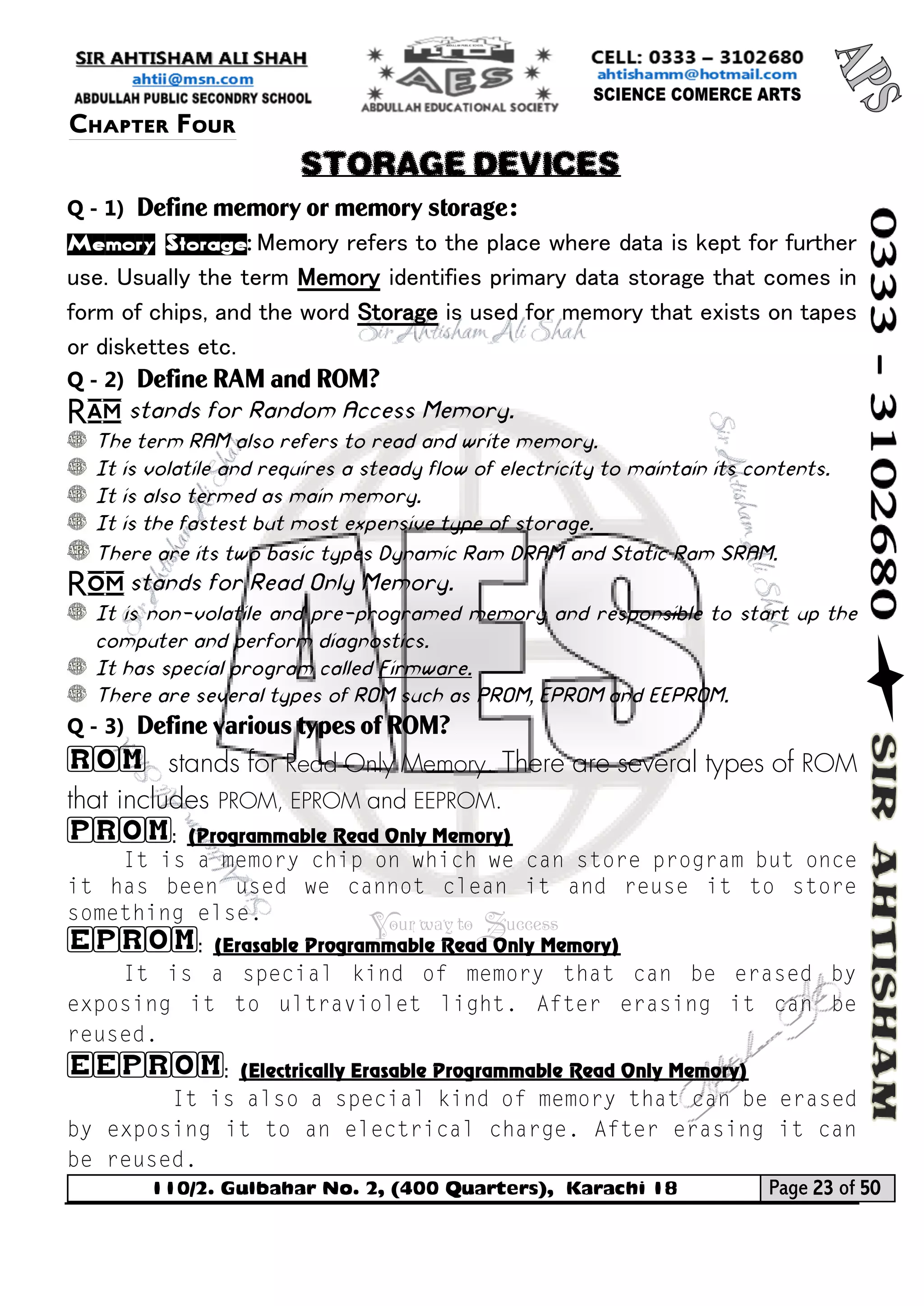 110/2. Gulbahar No. 2, (400 Quarters), Karachi 18 Page 23 of 50 
Your way to Success 
Q - 1) Define memory or memory storage: 
Memory Storage: Memory refers to the place where data is kept for further use. Usually the term Memory identifies primary data storage that comes in form of chips, and the word Storage is used for memory that exists on tapes or diskettes etc. 
Q - 2) Define RAM and ROM? 
Ram stands for Random Access Memory. 
The term RAM also refers to read and write memory. 
It is volatile and requires a steady flow of electricity to maintain its contents. 
It is also termed as main memory. 
It is the fastest but most expensive type of storage. 
There are its two basic types Dynamic Ram DRAM and Static Ram SRAM. 
Rom stands for Read Only Memory. 
It is non-volatile and pre-programed memory and responsible to start up the computer and perform diagnostics. 
It has special program called Firmware. 
There are several types of ROM such as PROM, EPROM and EEPROM. 
Q - 3) Define various types of ROM? 
ROM stands for Read Only Memory. There are several types of ROM that includes PROM, EPROM and EEPROM. 
PROM: (Programmable Read Only Memory) 
EPROM: (Erasable Programmable Read Only Memory) 
EEPROM: (Electrically Erasable Programmable Read Only Memory) 
Chapter Four 
STORAGE DEVICES  