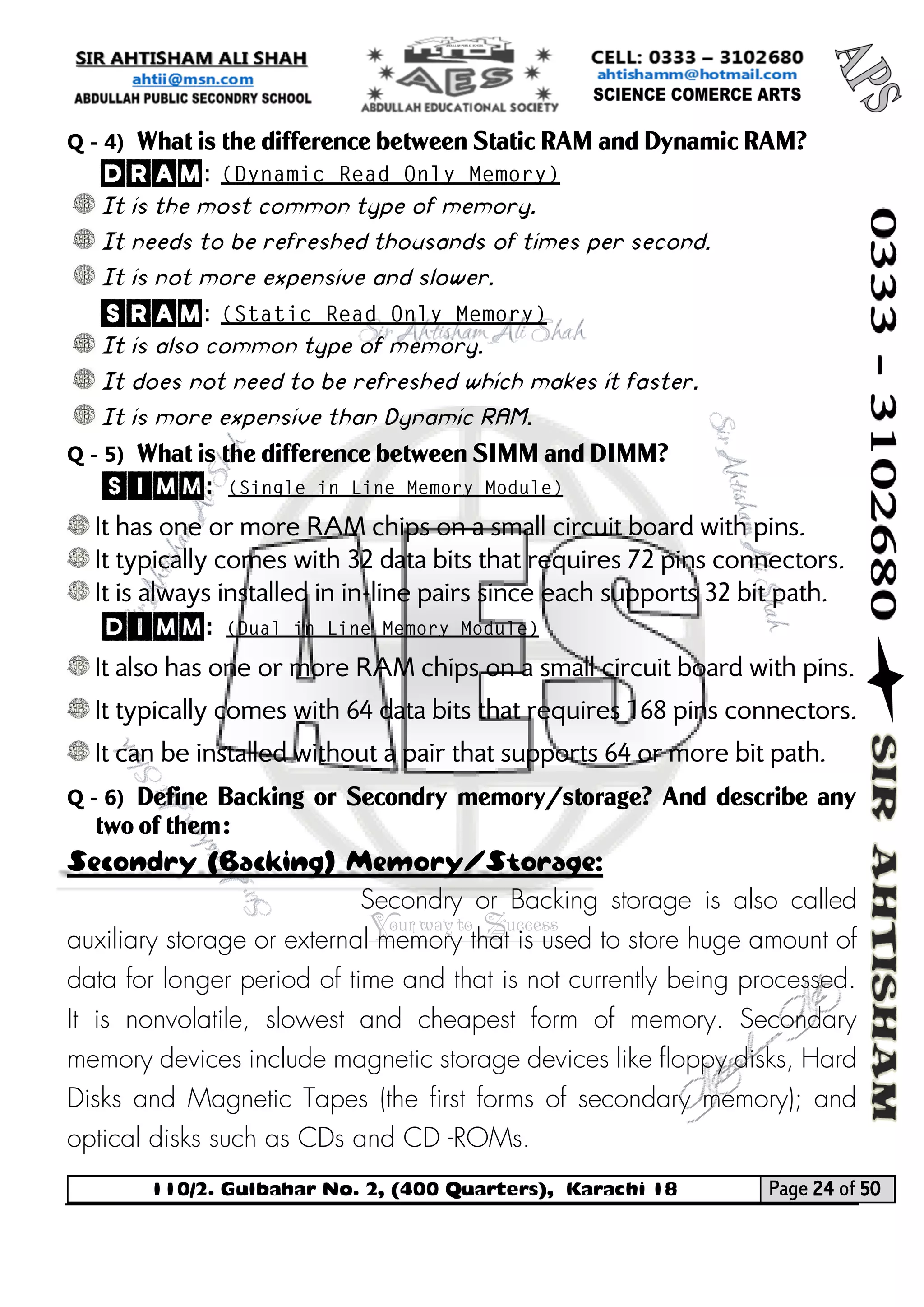 110/2. Gulbahar No. 2, (400 Quarters), Karachi 18 Page 24 of 50 
Your way to Success 
Q - 4) What is the difference between Static RAM and Dynamic RAM? 
DRAM: 
It is the most common type of memory. 
It needs to be refreshed thousands of times per second. 
It is not more expensive and slower. 
SRAM: 
It is also common type of memory. 
It does not need to be refreshed which makes it faster. 
It is more expensive than Dynamic RAM. 
Q - 5) What is the difference between SIMM and DIMM? 
SIMM: 
It has one or more RAM chips on a small circuit board with pins. 
It typically comes with 32 data bits that requires 72 pins connectors. 
It is always installed in in-line pairs since each supports 32 bit path. 
DIMM: 
It also has one or more RAM chips on a small circuit board with pins. 
It typically comes with 64 data bits that requires 168 pins connectors. 
It can be installed without a pair that supports 64 or more bit path. 
Q - 6) Define Backing or Secondry memory/storage? And describe any two of them: Secondry (Backing) Memory/Storage: 
Secondry or Backing storage is also called auxiliary storage or external memory that is used to store huge amount of data for longer period of time and that is not currently being processed. It is nonvolatile, slowest and cheapest form of memory. Secondary memory devices include magnetic storage devices like floppy disks, Hard Disks and Magnetic Tapes (the first forms of secondary memory); and optical disks such as CDs and CD -ROMs.  